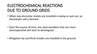 ELECTROCHEMICAL REACTIONS
DUE TO GROUND GRIDS
• When two dissimilar metals are installed in damp or wet soil, an
electrolytic cell is formed.
• Over the course of time, the steel members that are more
electropositive will start to disintegrate .
• Mitigation by sacrificial anodes are installed in the ground.
 