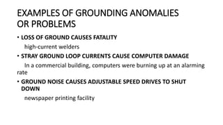 EXAMPLES OF GROUNDING ANOMALIES
OR PROBLEMS
• LOSS OF GROUND CAUSES FATALITY
high-current welders
• STRAY GROUND LOOP CURRENTS CAUSE COMPUTER DAMAGE
In a commercial building, computers were burning up at an alarming
rate
• GROUND NOISE CAUSES ADJUSTABLE SPEED DRIVES TO SHUT
DOWN
newspaper printing facility
 