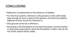 CONCLUSIONS
• Reference is fundamental to the existence of stability.
• For electrical systems, reference is the ground or some other body
large enough to serve in place of the ground, and electrical stability
depends on how sound this reference is.
• Only ground cannot be a reference .
• Grounding is the foundation of any electrical power, communication,
or data-processing system; when the foundation is taken care of, the
rest of the system will be stable.
 