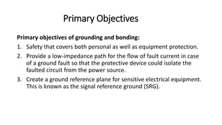 Primary Objectives
Primary objectives of grounding and bonding:
1. Safety that covers both personal as well as equipment protection.
2. Provide a low-impedance path for the ﬂow of fault current in case
of a ground fault so that the protective device could isolate the
faulted circuit from the power source.
3. Create a ground reference plane for sensitive electrical equipment.
This is known as the signal reference ground (SRG).
 