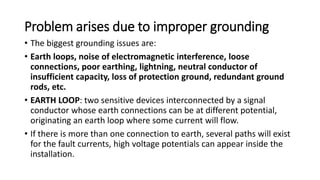 Problem arises due to improper grounding
• The biggest grounding issues are:
• Earth loops, noise of electromagnetic interference, loose
connections, poor earthing, lightning, neutral conductor of
insufficient capacity, loss of protection ground, redundant ground
rods, etc.
• EARTH LOOP: two sensitive devices interconnected by a signal
conductor whose earth connections can be at different potential,
originating an earth loop where some current will flow.
• If there is more than one connection to earth, several paths will exist
for the fault currents, high voltage potentials can appear inside the
installation.
 