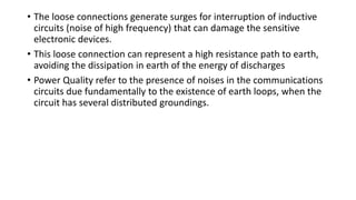 • The loose connections generate surges for interruption of inductive
circuits (noise of high frequency) that can damage the sensitive
electronic devices.
• This loose connection can represent a high resistance path to earth,
avoiding the dissipation in earth of the energy of discharges
• Power Quality refer to the presence of noises in the communications
circuits due fundamentally to the existence of earth loops, when the
circuit has several distributed groundings.
 