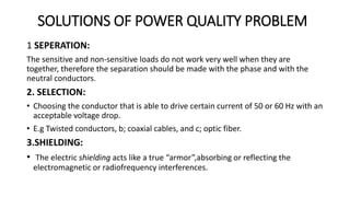 SOLUTIONS OF POWER QUALITY PROBLEM
1 SEPERATION:
The sensitive and non-sensitive loads do not work very well when they are
together, therefore the separation should be made with the phase and with the
neutral conductors.
2. SELECTION:
• Choosing the conductor that is able to drive certain current of 50 or 60 Hz with an
acceptable voltage drop.
• E.g Twisted conductors, b; coaxial cables, and c; optic fiber.
3.SHIELDING:
• The electric shielding acts like a true “armor”,absorbing or reflecting the
electromagnetic or radiofrequency interferences.
 