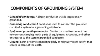 COMPONENTS OF GROUNDING SYSTEM
• Grounded conductor: A circuit conductor that is intentionally
grounded.
• Grounding conductor: A conductor used to connect the grounded
circuit of a system to a grounding electrode.
• Equipment grounding conductor: Conductor used to connect the
non-current carrying metal parts of equipment, raceways, and other
enclosures to the system grounded conductor.
• Ground: Earth or some conducting body of relatively large extent that
serves in place of the earth.
 