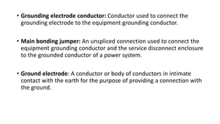 • Grounding electrode conductor: Conductor used to connect the
grounding electrode to the equipment grounding conductor.
• Main bonding jumper: An unspliced connection used to connect the
equipment grounding conductor and the service disconnect enclosure
to the grounded conductor of a power system.
• Ground electrode: A conductor or body of conductors in intimate
contact with the earth for the purpose of providing a connection with
the ground.
 