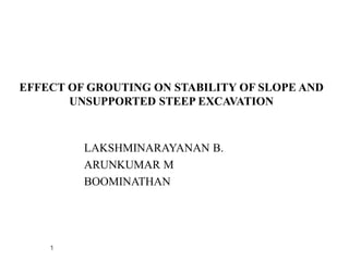 EFFECT OF GROUTING ON STABILITY OF SLOPE AND
UNSUPPORTED STEEP EXCAVATION
LAKSHMINARAYANAN B.
ARUNKUMAR M
BOOMINATHAN
1
 