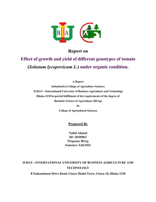 Report on
Effect of growth and yield of different genotypes of tomato
(Solanum lycopersicum L.) under organic condition.
A Report
Submitted to College of Agriculture Sciences
IUBAT—International University of Business Agriculture and Technology
Dhaka-1230 in partial fulfillment of the requirements of the degree of
Bachelor Science of Agriculture (BSAg)
In
College of Agricultural Sciences
Prepared By
Nahid Ahmed
ID: 18109063
Program: BSAg
Semester: Fall-2021
IUBAT—INTERNATIONAL UNIVERSITY OF BUSINESS AGRICULTURE AND
TECHNOLOGY
4 Embankment Drive Road, Uttara Model Town, Uttara 10, Dhaka 1230
 