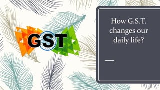 How G.S.T.
changes our
daily life?
 