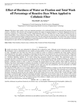 International Journal of Scientific and Research Publications, Volume 4, Issue 9, September 2014 1 
ISSN 2250-3153 
www.ijsrp.org 
Effect of Hardness of Water on Fixation and Total Wash off Percentage of Reactive Dyes When Applied to Cellulosic Fiber 
Elias Khalil*, Joy Sarkar** 
* Department of Textile Engineering, World University of Bangladesh 
**Department of Textile Engineering, Khulna University of Engineering & Technology 
Abstract- Dye-house water quality is the most important parameter to be confirmed before dyeing; precisely the presence of metal content i.e. Hardness. This research will investigate & analyses the impact of separate hardness (i.e. Calcium, Magnesium & Iron) on particular „Turquoise‟ (C.I. Reactive Blue 21) & a „High Exhaustion‟ class (C.I. HE Red 120, C.I. HE Yellow 84) of Reactive dye on cotton knitted-fabric. From evaluation of dyed fabric the range of metal content is sorted out where the quality starts to fluctuate as distinctive visible & spectral change of shade & fixation rate of the dye molecules has been found. The result of the work will help for further projection about water quality degradation in upcoming years & its effect on dyeing behavior, also the sustainability of present dyeing process to cope with the ever degrading quality of water. 
Index Terms- Water hardness, Reactive dyes, Cellulosic fiber, Fixation & Wash off percentage 
I. INTRODUCTION 
n textile wet process, the most substantial & influential role is played by water. Although several alternatives are getting into consideration, water is undoubtedly the most suitable as dyeing medium. So the quality of coloration is vastly dependent on quality of water. Throughout the time there have been lots of studies & works to evaluate & standardize dye house quality, however chronologically the water quality is degrading so alarmingly that dye houses are required to be more conscious about this. „Right first time‟ dyeing hugely depended on the quality of water; quality of water is vast idea, the most important are the presence of metal ions (i.e. Hardness), alkalinity, turbidity etc. So before dyeing these parameters should be in control. This experimental work is to investigate the effect of Hardness in reactive dyeing, precisely the dyeing properties, build-up, strength & fastness etc. Hardness is generally referred to presence of calcium & magnesium in water. In this research dyeing with reactive dyes in different amount of hardness, artificially created in water, is done to investigate the dyeing behavior & other qualities which might be affected by Hardness. Dye-house water-hardness is defined as the presence of soluble calcium and magnesium salts in the water and is expressed as the CaCO3 equivalent [1]. The presence of hardness in the water can cause dye precipitation, and the precipitates can further promote dye aggregations, which results in color specks and loss of depth [2]. 
The objectives of this study is as to investigate different aspects of increased hardness as change in wash off and fixation percentage Usually the dyeing with reactive dye is commenced in neutral solution in presence of electrolyte. Here electrolyte acts to promote the exhaustion of the dye. Electrolyte neutralizes the negative charge formed in the fiber surface & puts extra energy to increase absorption. During this period dye just only migrate into the fiber surface but do not react with the fiber. Usually the higher shade percentage is ensured by higher electrolyte percentage and higher temperature. In dye Fixation stage, by the reaction of the reactive group of the dye and the fiber, dye-fiber covalent bond is formed. And running the exhaustion stage for few minutes an appropriate alkali is added to increase its PH (>10). The hydroxyl group of the cellulose is slightly acidic and due to the hydroxyl ion of the alkali, there causes some disassociation, forming cellulose ion. 
And this cellulosate ion performs fixation by two distinct ways- (a) Nucleophilic Substitution & (b) Nucleophilic Addition [3]. 
Fig: 1 Nucleophilic substitution (a) and addition reactions (b) of reactive dyes with cellulosate ion 
I  