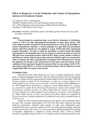 Effect of Harpin Ea to Fruit Production and Control of Phytophthora
infestans in Greenhouse Tomato
V.A. Bourbos and E.A. Barbopoulou
NAGREF, Institute of Olive Tree and Subtropical Plants of Chania,
Lab. of Plant Pathology and Ecotoxicology of Plant Protection Products,
Agrokipio, 73100 Chania, Crete, Greece
Keywords: stimulator, self-defense system, late blight, growth, flowers, fruit set, yield,
leaf spots, stem lesions
Abstract
Protein harpin Ea considered today as an effective stimulator of self-defense
system as well as of other physiological mechanisms in many plant species. This
work studies the effect of harpin Ea in fruit production as well as in the possibility to
control Phytophthora infestans, a serious pathogen for open-field and greenhouse
tomato cultivation. Harpin Ea was applied at a dose of 50,6 g/hl of the commercial
product Messenger®
. In order to study the possibility to control tomato late blight
with harpin Ea, the fungicide fosetyl-Al was chosen as reference product at a dose of
200 g/hl of the commercial product Aliette 80 WP. Daily growth, number of flowers
and fruits per cluster, fruit set percentage and total yield per plant were measured in
order to estimate the effect on production. Estimation of the effectiveness to control
the pathogen was based on the measurement of leaf spots and stem lesions. In the
conditions of the experiment harpin Ea increased fruit set percentage at 6,92-7,73%
and yield at 47,83-50,33% as well as it restricted pathogen with an effectiveness that
ranged 98,83-100% in respect to the control.
INTRODUCTION
Research has been made during the last years on harpins produced by various
plant or non-plant pathogenic bacteria, which are characterized for their self-stimulating
properties. Harpins that have been produced include harpin Ea (Wei and Parker, 2001) by
Erwinia amylovora, harpin Pss by Pseudomonas syringae pv. syringae (Hoyos et al.,
1996), harpin Ecc by Erwinia carotovora subsp. carotovora (strain Ecc71) (Mukherjee et
al., 1997), harpin Pst by Pseudononas syringae pv. tomato, harpin Psph by Ps. syringae
pv. phaseolicola, harpin Rs by Ralstonia (Pseudomonas) salanacearum, harpin Pa by
Pseudomonas avellanae (Loreti et al., 2001), harpin Pnss by Pantoea stewartii subsp.
stewartii (Ahmad et al., 2001), harpin Pst by Pseudomonas syringae pv. tabaci (Huang et
al., 2004), harpin Ech by Erwinia chrysanthemi and others. Harpin Ea originated by
Erwinia amylovora is already produced on a commercial scale from a weakened strain of
Eschericia coli.
Harpin not only stimulates plant defense system against various pathogens but at
the same time increases photosynthesis (13-15%) and other plant responses providing
improved germination, enhanced plant growth of foliar and underground parts,
accelerated flowering, increased yield (up to 22,4% in tomato) and fruit quality, advanced
maturity and recovery after stress. It is a low cost product applied through foliar spraying
or irrigation. Application is repeated at 14-day intervals. Once a plant is treated,
activation is generally initiated within 5 to 10 minutes and full response generally occurs
 