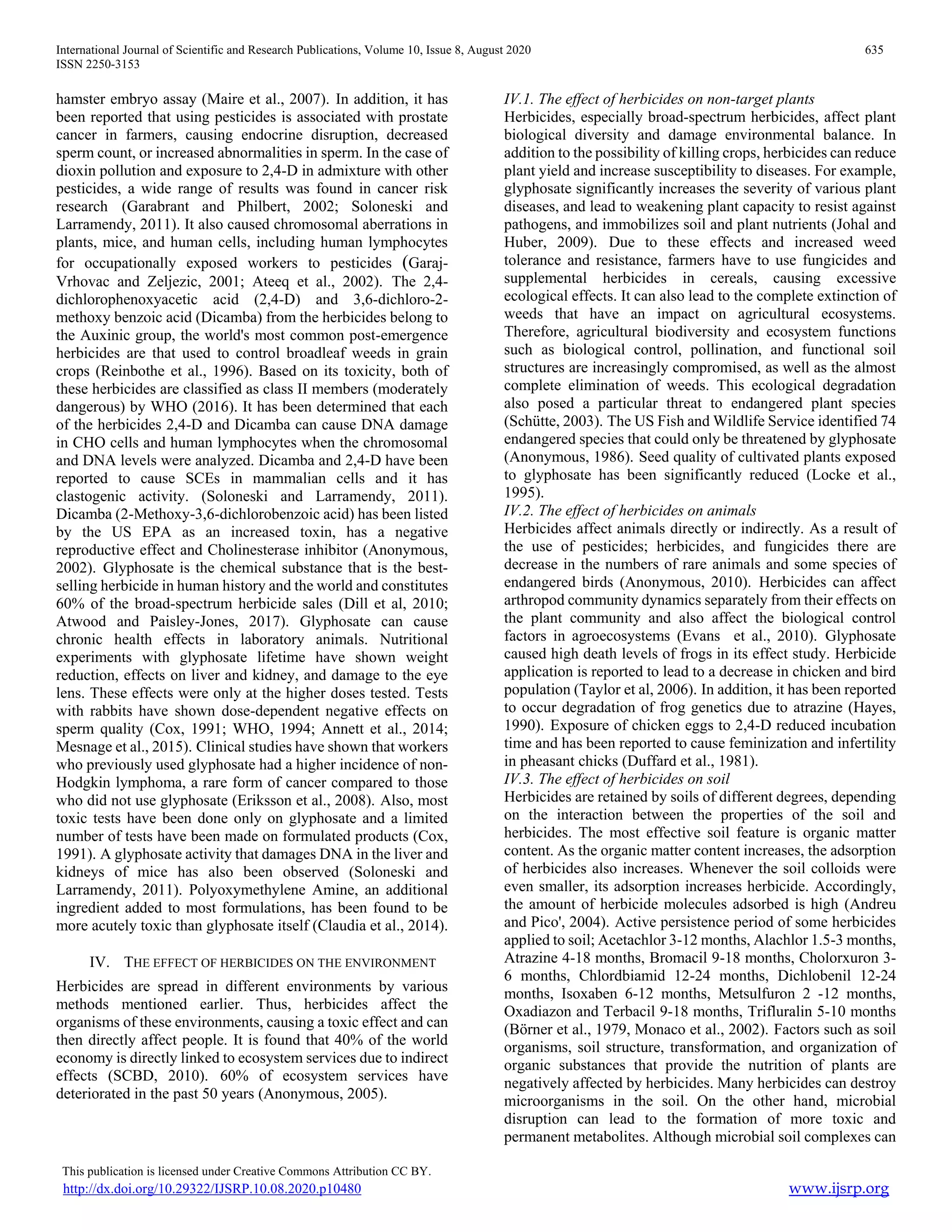 International Journal of Scientific and Research Publications, Volume 10, Issue 8, August 2020 635
ISSN 2250-3153
This publication is licensed under Creative Commons Attribution CC BY.
http://dx.doi.org/10.29322/IJSRP.10.08.2020.p10480 www.ijsrp.org
hamster embryo assay (Maire et al., 2007). In addition, it has
been reported that using pesticides is associated with prostate
cancer in farmers, causing endocrine disruption, decreased
sperm count, or increased abnormalities in sperm. In the case of
dioxin pollution and exposure to 2,4-D in admixture with other
pesticides, a wide range of results was found in cancer risk
research (Garabrant and Philbert, 2002; Soloneski and
Larramendy, 2011). It also caused chromosomal aberrations in
plants, mice, and human cells, including human lymphocytes
for occupationally exposed workers to pesticides (Garaj-
Vrhovac and Zeljezic, 2001; Ateeq et al., 2002). The 2,4-
dichlorophenoxyacetic acid (2,4-D) and 3,6-dichloro-2-
methoxy benzoic acid (Dicamba) from the herbicides belong to
the Auxinic group, the world's most common post-emergence
herbicides are that used to control broadleaf weeds in grain
crops (Reinbothe et al., 1996). Based on its toxicity, both of
these herbicides are classified as class II members (moderately
dangerous) by WHO (2016). It has been determined that each
of the herbicides 2,4-D and Dicamba can cause DNA damage
in CHO cells and human lymphocytes when the chromosomal
and DNA levels were analyzed. Dicamba and 2,4-D have been
reported to cause SCEs in mammalian cells and it has
clastogenic activity. (Soloneski and Larramendy, 2011).
Dicamba (2-Methoxy-3,6-dichlorobenzoic acid) has been listed
by the US EPA as an increased toxin, has a negative
reproductive effect and Cholinesterase inhibitor (Anonymous,
2002). Glyphosate is the chemical substance that is the best-
selling herbicide in human history and the world and constitutes
60% of the broad-spectrum herbicide sales (Dill et al, 2010;
Atwood and Paisley-Jones, 2017). Glyphosate can cause
chronic health effects in laboratory animals. Nutritional
experiments with glyphosate lifetime have shown weight
reduction, effects on liver and kidney, and damage to the eye
lens. These effects were only at the higher doses tested. Tests
with rabbits have shown dose-dependent negative effects on
sperm quality (Cox, 1991; WHO, 1994; Annett et al., 2014;
Mesnage et al., 2015). Clinical studies have shown that workers
who previously used glyphosate had a higher incidence of non-
Hodgkin lymphoma, a rare form of cancer compared to those
who did not use glyphosate (Eriksson et al., 2008). Also, most
toxic tests have been done only on glyphosate and a limited
number of tests have been made on formulated products (Cox,
1991). A glyphosate activity that damages DNA in the liver and
kidneys of mice has also been observed (Soloneski and
Larramendy, 2011). Polyoxymethylene Amine, an additional
ingredient added to most formulations, has been found to be
more acutely toxic than glyphosate itself (Claudia et al., 2014).
IV. THE EFFECT OF HERBICIDES ON THE ENVIRONMENT
Herbicides are spread in different environments by various
methods mentioned earlier. Thus, herbicides affect the
organisms of these environments, causing a toxic effect and can
then directly affect people. It is found that 40% of the world
economy is directly linked to ecosystem services due to indirect
effects (SCBD, 2010). 60% of ecosystem services have
deteriorated in the past 50 years (Anonymous, 2005).
IV.1. The effect of herbicides on non-target plants
Herbicides, especially broad-spectrum herbicides, affect plant
biological diversity and damage environmental balance. In
addition to the possibility of killing crops, herbicides can reduce
plant yield and increase susceptibility to diseases. For example,
glyphosate significantly increases the severity of various plant
diseases, and lead to weakening plant capacity to resist against
pathogens, and immobilizes soil and plant nutrients (Johal and
Huber, 2009). Due to these effects and increased weed
tolerance and resistance, farmers have to use fungicides and
supplemental herbicides in cereals, causing excessive
ecological effects. It can also lead to the complete extinction of
weeds that have an impact on agricultural ecosystems.
Therefore, agricultural biodiversity and ecosystem functions
such as biological control, pollination, and functional soil
structures are increasingly compromised, as well as the almost
complete elimination of weeds. This ecological degradation
also posed a particular threat to endangered plant species
(Schütte, 2003). The US Fish and Wildlife Service identified 74
endangered species that could only be threatened by glyphosate
(Anonymous, 1986). Seed quality of cultivated plants exposed
to glyphosate has been significantly reduced (Locke et al.,
1995).
IV.2. The effect of herbicides on animals
Herbicides affect animals directly or indirectly. As a result of
the use of pesticides; herbicides, and fungicides there are
decrease in the numbers of rare animals and some species of
endangered birds (Anonymous, 2010). Herbicides can affect
arthropod community dynamics separately from their effects on
the plant community and also affect the biological control
factors in agroecosystems (Evans et al., 2010). Glyphosate
caused high death levels of frogs in its effect study. Herbicide
application is reported to lead to a decrease in chicken and bird
population (Taylor et al, 2006). In addition, it has been reported
to occur degradation of frog genetics due to atrazine (Hayes,
1990). Exposure of chicken eggs to 2,4-D reduced incubation
time and has been reported to cause feminization and infertility
in pheasant chicks (Duffard et al., 1981).
IV.3. The effect of herbicides on soil
Herbicides are retained by soils of different degrees, depending
on the interaction between the properties of the soil and
herbicides. The most effective soil feature is organic matter
content. As the organic matter content increases, the adsorption
of herbicides also increases. Whenever the soil colloids were
even smaller, its adsorption increases herbicide. Accordingly,
the amount of herbicide molecules adsorbed is high (Andreu
and Pico', 2004). Active persistence period of some herbicides
applied to soil; Acetachlor 3-12 months, Alachlor 1.5-3 months,
Atrazine 4-18 months, Bromacil 9-18 months, Cholorxuron 3-
6 months, Chlordbiamid 12-24 months, Dichlobenil 12-24
months, Isoxaben 6-12 months, Metsulfuron 2 -12 months,
Oxadiazon and Terbacil 9-18 months, Trifluralin 5-10 months
(Börner et al., 1979, Monaco et al., 2002). Factors such as soil
organisms, soil structure, transformation, and organization of
organic substances that provide the nutrition of plants are
negatively affected by herbicides. Many herbicides can destroy
microorganisms in the soil. On the other hand, microbial
disruption can lead to the formation of more toxic and
permanent metabolites. Although microbial soil complexes can
 