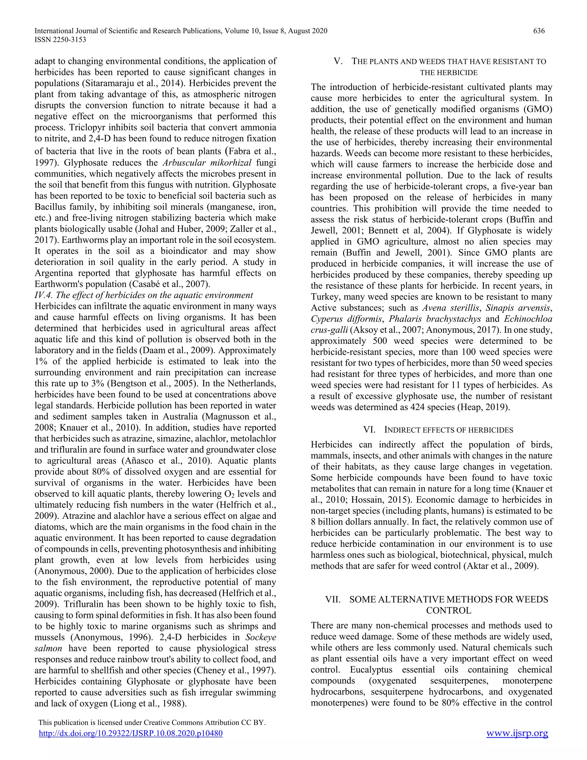 International Journal of Scientific and Research Publications, Volume 10, Issue 8, August 2020 636
ISSN 2250-3153
This publication is licensed under Creative Commons Attribution CC BY.
http://dx.doi.org/10.29322/IJSRP.10.08.2020.p10480 www.ijsrp.org
adapt to changing environmental conditions, the application of
herbicides has been reported to cause significant changes in
populations (Sitaramaraju et al., 2014). Herbicides prevent the
plant from taking advantage of this, as atmospheric nitrogen
disrupts the conversion function to nitrate because it had a
negative effect on the microorganisms that performed this
process. Triclopyr inhibits soil bacteria that convert ammonia
to nitrite, and 2,4-D has been found to reduce nitrogen fixation
of bacteria that live in the roots of bean plants (Fabra et al.,
1997). Glyphosate reduces the Arbuscular mikorhizal fungi
communities, which negatively affects the microbes present in
the soil that benefit from this fungus with nutrition. Glyphosate
has been reported to be toxic to beneficial soil bacteria such as
Bacillus family, by inhibiting soil minerals (manganese, iron,
etc.) and free-living nitrogen stabilizing bacteria which make
plants biologically usable (Johal and Huber, 2009; Zaller et al.,
2017). Earthworms play an important role in the soil ecosystem.
It operates in the soil as a bioindicator and may show
deterioration in soil quality in the early period. A study in
Argentina reported that glyphosate has harmful effects on
Earthworm's population (Casabé et al., 2007).
IV.4. The effect of herbicides on the aquatic environment
Herbicides can infiltrate the aquatic environment in many ways
and cause harmful effects on living organisms. It has been
determined that herbicides used in agricultural areas affect
aquatic life and this kind of pollution is observed both in the
laboratory and in the fields (Daam et al., 2009). Approximately
1% of the applied herbicide is estimated to leak into the
surrounding environment and rain precipitation can increase
this rate up to 3% (Bengtson et al., 2005). In the Netherlands,
herbicides have been found to be used at concentrations above
legal standards. Herbicide pollution has been reported in water
and sediment samples taken in Australia (Magnusson et al.,
2008; Knauer et al., 2010). In addition, studies have reported
that herbicides such as atrazine, simazine, alachlor, metolachlor
and trifluralin are found in surface water and groundwater close
to agricultural areas (Añasco et al., 2010). Aquatic plants
provide about 80% of dissolved oxygen and are essential for
survival of organisms in the water. Herbicides have been
observed to kill aquatic plants, thereby lowering O2 levels and
ultimately reducing fish numbers in the water (Helfrich et al.,
2009). Atrazine and alachlor have a serious effect on algae and
diatoms, which are the main organisms in the food chain in the
aquatic environment. It has been reported to cause degradation
of compounds in cells, preventing photosynthesis and inhibiting
plant growth, even at low levels from herbicides using
(Anonymous, 2000). Due to the application of herbicides close
to the fish environment, the reproductive potential of many
aquatic organisms, including fish, has decreased (Helfrich et al.,
2009). Trifluralin has been shown to be highly toxic to fish,
causing to form spinal deformities in fish. It has also been found
to be highly toxic to marine organisms such as shrimps and
mussels (Anonymous, 1996). 2,4-D herbicides in Sockeye
salmon have been reported to cause physiological stress
responses and reduce rainbow trout's ability to collect food, and
are harmful to shellfish and other species (Cheney et al., 1997).
Herbicides containing Glyphosate or glyphosate have been
reported to cause adversities such as fish irregular swimming
and lack of oxygen (Liong et al., 1988).
V. THE PLANTS AND WEEDS THAT HAVE RESISTANT TO
THE HERBICIDE
The introduction of herbicide-resistant cultivated plants may
cause more herbicides to enter the agricultural system. In
addition, the use of genetically modified organisms (GMO)
products, their potential effect on the environment and human
health, the release of these products will lead to an increase in
the use of herbicides, thereby increasing their environmental
hazards. Weeds can become more resistant to these herbicides,
which will cause farmers to increase the herbicide dose and
increase environmental pollution. Due to the lack of results
regarding the use of herbicide-tolerant crops, a five-year ban
has been proposed on the release of herbicides in many
countries. This prohibition will provide the time needed to
assess the risk status of herbicide-tolerant crops (Buffin and
Jewell, 2001; Bennett et al, 2004). If Glyphosate is widely
applied in GMO agriculture, almost no alien species may
remain (Buffin and Jewell, 2001). Since GMO plants are
produced in herbicide companies, it will increase the use of
herbicides produced by these companies, thereby speeding up
the resistance of these plants for herbicide. In recent years, in
Turkey, many weed species are known to be resistant to many
Active substances; such as Avena sterillis, Sinapis arvensis,
Cyperus difformis, Phalaris brachystachys and Echinochloa
crus-galli (Aksoy et al., 2007; Anonymous, 2017). In one study,
approximately 500 weed species were determined to be
herbicide-resistant species, more than 100 weed species were
resistant for two types of herbicides, more than 50 weed species
had resistant for three types of herbicides, and more than one
weed species were had resistant for 11 types of herbicides. As
a result of excessive glyphosate use, the number of resistant
weeds was determined as 424 species (Heap, 2019).
VI. INDIRECT EFFECTS OF HERBICIDES
Herbicides can indirectly affect the population of birds,
mammals, insects, and other animals with changes in the nature
of their habitats, as they cause large changes in vegetation.
Some herbicide compounds have been found to have toxic
metabolites that can remain in nature for a long time (Knauer et
al., 2010; Hossain, 2015). Economic damage to herbicides in
non-target species (including plants, humans) is estimated to be
8 billion dollars annually. In fact, the relatively common use of
herbicides can be particularly problematic. The best way to
reduce herbicide contamination in our environment is to use
harmless ones such as biological, biotechnical, physical, mulch
methods that are safer for weed control (Aktar et al., 2009).
VII. SOME ALTERNATIVE METHODS FOR WEEDS
CONTROL
There are many non-chemical processes and methods used to
reduce weed damage. Some of these methods are widely used,
while others are less commonly used. Natural chemicals such
as plant essential oils have a very important effect on weed
control. Eucalyptus essential oils containing chemical
compounds (oxygenated sesquiterpenes, monoterpene
hydrocarbons, sesquiterpene hydrocarbons, and oxygenated
monoterpenes) were found to be 80% effective in the control
 