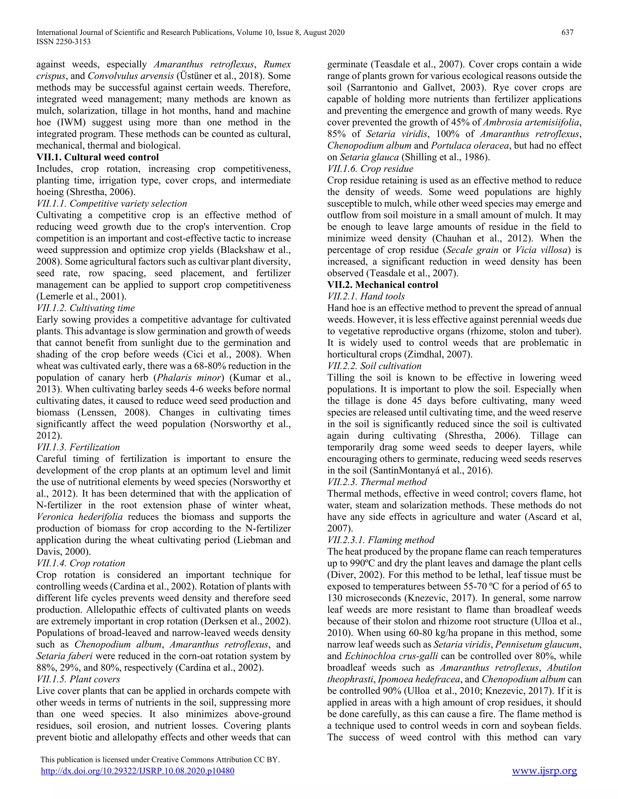 International Journal of Scientific and Research Publications, Volume 10, Issue 8, August 2020 637
ISSN 2250-3153
This publication is licensed under Creative Commons Attribution CC BY.
http://dx.doi.org/10.29322/IJSRP.10.08.2020.p10480 www.ijsrp.org
against weeds, especially Amaranthus retroflexus, Rumex
crispus, and Convolvulus arvensis (Üstüner et al., 2018). Some
methods may be successful against certain weeds. Therefore,
integrated weed management; many methods are known as
mulch, solarization, tillage in hot months, hand and machine
hoe (IWM) suggest using more than one method in the
integrated program. These methods can be counted as cultural,
mechanical, thermal and biological.
VII.1. Cultural weed control
Includes, crop rotation, increasing crop competitiveness,
planting time, irrigation type, cover crops, and intermediate
hoeing (Shrestha, 2006).
VII.1.1. Competitive variety selection
Cultivating a competitive crop is an effective method of
reducing weed growth due to the crop's intervention. Crop
competition is an important and cost-effective tactic to increase
weed suppression and optimize crop yields (Blackshaw et al.,
2008). Some agricultural factors such as cultivar plant diversity,
seed rate, row spacing, seed placement, and fertilizer
management can be applied to support crop competitiveness
(Lemerle et al., 2001).
VII.1.2. Cultivating time
Early sowing provides a competitive advantage for cultivated
plants. This advantage is slow germination and growth of weeds
that cannot benefit from sunlight due to the germination and
shading of the crop before weeds (Cici et al., 2008). When
wheat was cultivated early, there was a 68-80% reduction in the
population of canary herb (Phalaris minor) (Kumar et al.,
2013). When cultivating barley seeds 4-6 weeks before normal
cultivating dates, it caused to reduce weed seed production and
biomass (Lenssen, 2008). Changes in cultivating times
significantly affect the weed population (Norsworthy et al.,
2012).
VII.1.3. Fertilization
Careful timing of fertilization is important to ensure the
development of the crop plants at an optimum level and limit
the use of nutritional elements by weed species (Norsworthy et
al., 2012). It has been determined that with the application of
N-fertilizer in the root extension phase of winter wheat,
Veronica hederifolia reduces the biomass and supports the
production of biomass for crop according to the N-fertilizer
application during the wheat cultivating period (Liebman and
Davis, 2000).
VII.1.4. Crop rotation
Crop rotation is considered an important technique for
controlling weeds (Cardina et al., 2002). Rotation of plants with
different life cycles prevents weed density and therefore seed
production. Allelopathic effects of cultivated plants on weeds
are extremely important in crop rotation (Derksen et al., 2002).
Populations of broad-leaved and narrow-leaved weeds density
such as Chenopodium album, Amaranthus retroflexus, and
Setaria faberi were reduced in the corn-oat rotation system by
88%, 29%, and 80%, respectively (Cardina et al., 2002).
VII.1.5. Plant covers
Live cover plants that can be applied in orchards compete with
other weeds in terms of nutrients in the soil, suppressing more
than one weed species. It also minimizes above-ground
residues, soil erosion, and nutrient losses. Covering plants
prevent biotic and allelopathy effects and other weeds that can
germinate (Teasdale et al., 2007). Cover crops contain a wide
range of plants grown for various ecological reasons outside the
soil (Sarrantonio and Gallvet, 2003). Rye cover crops are
capable of holding more nutrients than fertilizer applications
and preventing the emergence and growth of many weeds. Rye
cover prevented the growth of 45% of Ambrosia artemisiifolia,
85% of Setaria viridis, 100% of Amaranthus retroflexus,
Chenopodium album and Portulaca oleracea, but had no effect
on Setaria glauca (Shilling et al., 1986).
VII.1.6. Crop residue
Crop residue retaining is used as an effective method to reduce
the density of weeds. Some weed populations are highly
susceptible to mulch, while other weed species may emerge and
outflow from soil moisture in a small amount of mulch. It may
be enough to leave large amounts of residue in the field to
minimize weed density (Chauhan et al., 2012). When the
percentage of crop residue (Secale grain or Vicia villosa) is
increased, a significant reduction in weed density has been
observed (Teasdale et al., 2007).
VII.2. Mechanical control
VII.2.1. Hand tools
Hand hoe is an effective method to prevent the spread of annual
weeds. However, it is less effective against perennial weeds due
to vegetative reproductive organs (rhizome, stolon and tuber).
It is widely used to control weeds that are problematic in
horticultural crops (Zimdhal, 2007).
VII.2.2. Soil cultivation
Tilling the soil is known to be effective in lowering weed
populations. It is important to plow the soil. Especially when
the tillage is done 45 days before cultivating, many weed
species are released until cultivating time, and the weed reserve
in the soil is significantly reduced since the soil is cultivated
again during cultivating (Shrestha, 2006). Tillage can
temporarily drag some weed seeds to deeper layers, while
encouraging others to germinate, reducing weed seeds reserves
in the soil (SantínMontanyá et al., 2016).
VII.2.3. Thermal method
Thermal methods, effective in weed control; covers flame, hot
water, steam and solarization methods. These methods do not
have any side effects in agriculture and water (Ascard et al,
2007).
VII.2.3.1. Flaming method
The heat produced by the propane flame can reach temperatures
up to 990ºC and dry the plant leaves and damage the plant cells
(Diver, 2002). For this method to be lethal, leaf tissue must be
exposed to temperatures between 55-70 ºC for a period of 65 to
130 microseconds (Knezevic, 2017). In general, some narrow
leaf weeds are more resistant to flame than broadleaf weeds
because of their stolon and rhizome root structure (Ulloa et al.,
2010). When using 60-80 kg/ha propane in this method, some
narrow leaf weeds such as Setaria viridis, Pennisetum glaucum,
and Echinochloa crus-galli can be controlled over 80%, while
broadleaf weeds such as Amaranthus retroflexus, Abutilon
theophrasti, Ipomoea hedefracea, and Chenopodium album can
be controlled 90% (Ulloa et al., 2010; Knezevic, 2017). If it is
applied in areas with a high amount of crop residues, it should
be done carefully, as this can cause a fire. The flame method is
a technique used to control weeds in corn and soybean fields.
The success of weed control with this method can vary
 
