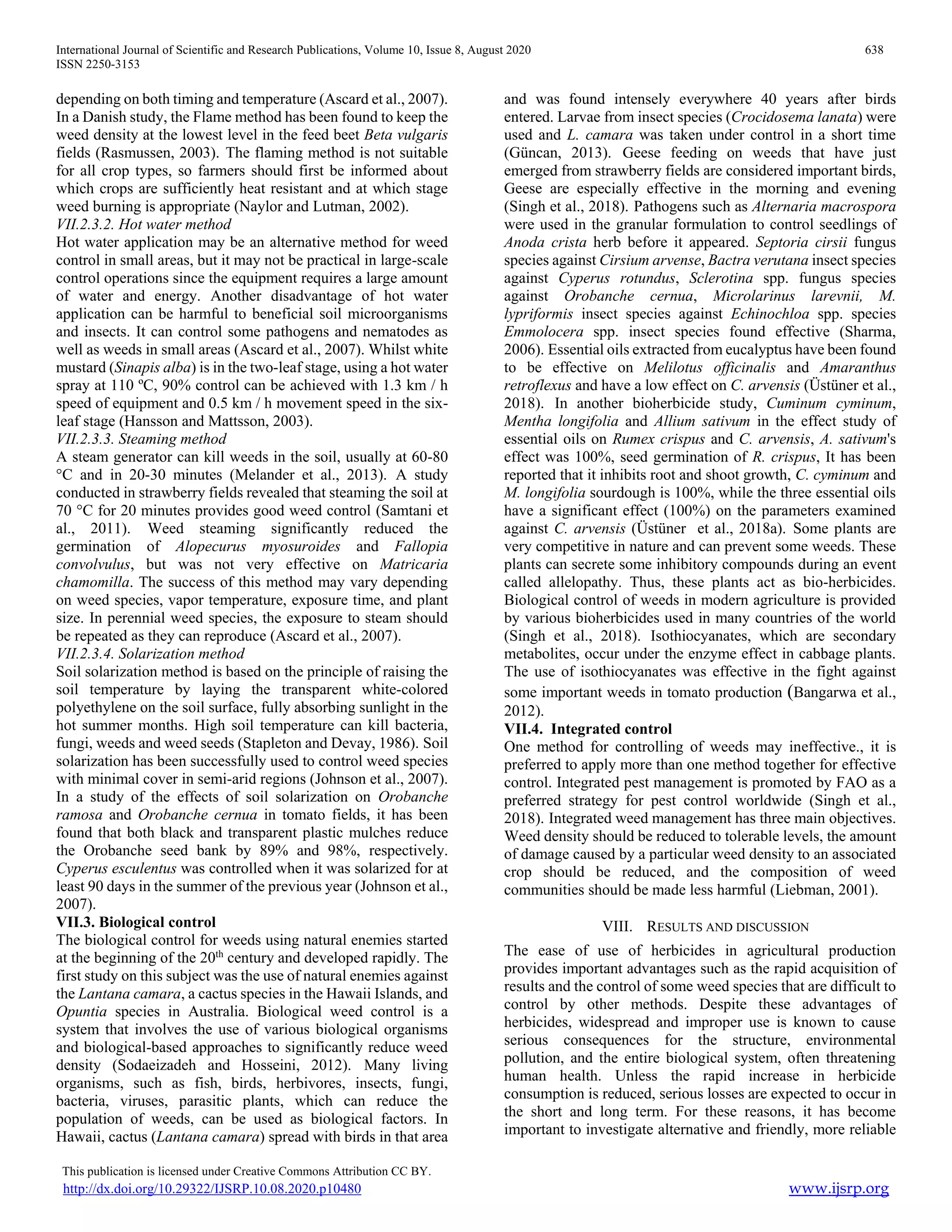 International Journal of Scientific and Research Publications, Volume 10, Issue 8, August 2020 638
ISSN 2250-3153
This publication is licensed under Creative Commons Attribution CC BY.
http://dx.doi.org/10.29322/IJSRP.10.08.2020.p10480 www.ijsrp.org
depending on both timing and temperature (Ascard et al., 2007).
In a Danish study, the Flame method has been found to keep the
weed density at the lowest level in the feed beet Beta vulgaris
fields (Rasmussen, 2003). The flaming method is not suitable
for all crop types, so farmers should first be informed about
which crops are sufficiently heat resistant and at which stage
weed burning is appropriate (Naylor and Lutman, 2002).
VII.2.3.2. Hot water method
Hot water application may be an alternative method for weed
control in small areas, but it may not be practical in large-scale
control operations since the equipment requires a large amount
of water and energy. Another disadvantage of hot water
application can be harmful to beneficial soil microorganisms
and insects. It can control some pathogens and nematodes as
well as weeds in small areas (Ascard et al., 2007). Whilst white
mustard (Sinapis alba) is in the two-leaf stage, using a hot water
spray at 110 ºC, 90% control can be achieved with 1.3 km / h
speed of equipment and 0.5 km / h movement speed in the six-
leaf stage (Hansson and Mattsson, 2003).
VII.2.3.3. Steaming method
A steam generator can kill weeds in the soil, usually at 60-80
°C and in 20-30 minutes (Melander et al., 2013). A study
conducted in strawberry fields revealed that steaming the soil at
70 °C for 20 minutes provides good weed control (Samtani et
al., 2011). Weed steaming significantly reduced the
germination of Alopecurus myosuroides and Fallopia
convolvulus, but was not very effective on Matricaria
chamomilla. The success of this method may vary depending
on weed species, vapor temperature, exposure time, and plant
size. In perennial weed species, the exposure to steam should
be repeated as they can reproduce (Ascard et al., 2007).
VII.2.3.4. Solarization method
Soil solarization method is based on the principle of raising the
soil temperature by laying the transparent white-colored
polyethylene on the soil surface, fully absorbing sunlight in the
hot summer months. High soil temperature can kill bacteria,
fungi, weeds and weed seeds (Stapleton and Devay, 1986). Soil
solarization has been successfully used to control weed species
with minimal cover in semi-arid regions (Johnson et al., 2007).
In a study of the effects of soil solarization on Orobanche
ramosa and Orobanche cernua in tomato fields, it has been
found that both black and transparent plastic mulches reduce
the Orobanche seed bank by 89% and 98%, respectively.
Cyperus esculentus was controlled when it was solarized for at
least 90 days in the summer of the previous year (Johnson et al.,
2007).
VII.3. Biological control
The biological control for weeds using natural enemies started
at the beginning of the 20th
century and developed rapidly. The
first study on this subject was the use of natural enemies against
the Lantana camara, a cactus species in the Hawaii Islands, and
Opuntia species in Australia. Biological weed control is a
system that involves the use of various biological organisms
and biological-based approaches to significantly reduce weed
density (Sodaeizadeh and Hosseini, 2012). Many living
organisms, such as fish, birds, herbivores, insects, fungi,
bacteria, viruses, parasitic plants, which can reduce the
population of weeds, can be used as biological factors. In
Hawaii, cactus (Lantana camara) spread with birds in that area
and was found intensely everywhere 40 years after birds
entered. Larvae from insect species (Crocidosema lanata) were
used and L. camara was taken under control in a short time
(Güncan, 2013). Geese feeding on weeds that have just
emerged from strawberry fields are considered important birds,
Geese are especially effective in the morning and evening
(Singh et al., 2018). Pathogens such as Alternaria macrospora
were used in the granular formulation to control seedlings of
Anoda crista herb before it appeared. Septoria cirsii fungus
species against Cirsium arvense, Bactra verutana insect species
against Cyperus rotundus, Sclerotina spp. fungus species
against Orobanche cernua, Microlarinus larevnii, M.
lypriformis insect species against Echinochloa spp. species
Emmolocera spp. insect species found effective (Sharma,
2006). Essential oils extracted from eucalyptus have been found
to be effective on Melilotus officinalis and Amaranthus
retroflexus and have a low effect on C. arvensis (Üstüner et al.,
2018). In another bioherbicide study, Cuminum cyminum,
Mentha longifolia and Allium sativum in the effect study of
essential oils on Rumex crispus and C. arvensis, A. sativum's
effect was 100%, seed germination of R. crispus, It has been
reported that it inhibits root and shoot growth, C. cyminum and
M. longifolia sourdough is 100%, while the three essential oils
have a significant effect (100%) on the parameters examined
against C. arvensis (Üstüner et al., 2018a). Some plants are
very competitive in nature and can prevent some weeds. These
plants can secrete some inhibitory compounds during an event
called allelopathy. Thus, these plants act as bio-herbicides.
Biological control of weeds in modern agriculture is provided
by various bioherbicides used in many countries of the world
(Singh et al., 2018). Isothiocyanates, which are secondary
metabolites, occur under the enzyme effect in cabbage plants.
The use of isothiocyanates was effective in the fight against
some important weeds in tomato production (Bangarwa et al.,
2012).
VII.4. Integrated control
One method for controlling of weeds may ineffective., it is
preferred to apply more than one method together for effective
control. Integrated pest management is promoted by FAO as a
preferred strategy for pest control worldwide (Singh et al.,
2018). Integrated weed management has three main objectives.
Weed density should be reduced to tolerable levels, the amount
of damage caused by a particular weed density to an associated
crop should be reduced, and the composition of weed
communities should be made less harmful (Liebman, 2001).
VIII. RESULTS AND DISCUSSION
The ease of use of herbicides in agricultural production
provides important advantages such as the rapid acquisition of
results and the control of some weed species that are difficult to
control by other methods. Despite these advantages of
herbicides, widespread and improper use is known to cause
serious consequences for the structure, environmental
pollution, and the entire biological system, often threatening
human health. Unless the rapid increase in herbicide
consumption is reduced, serious losses are expected to occur in
the short and long term. For these reasons, it has become
important to investigate alternative and friendly, more reliable
 
