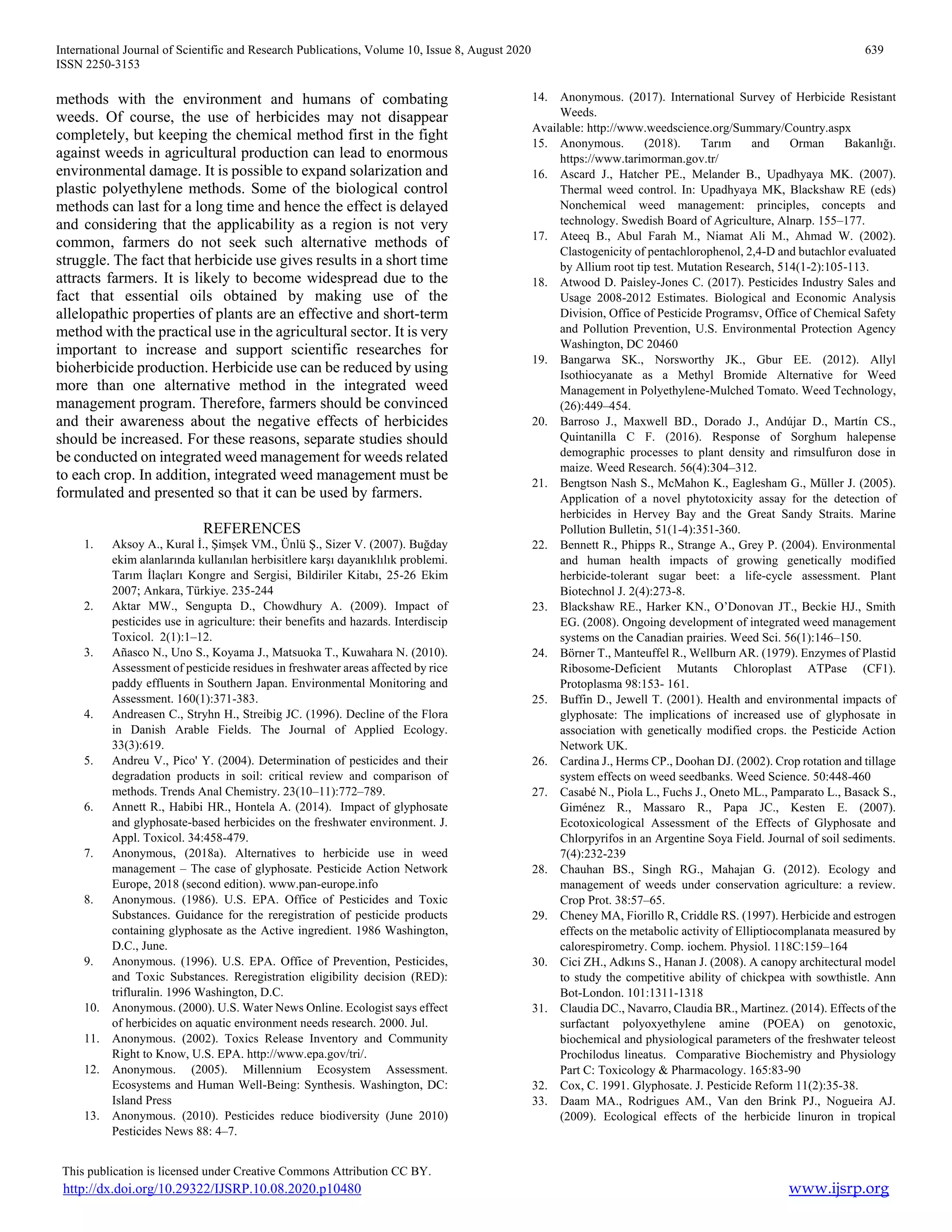 International Journal of Scientific and Research Publications, Volume 10, Issue 8, August 2020 639
ISSN 2250-3153
This publication is licensed under Creative Commons Attribution CC BY.
http://dx.doi.org/10.29322/IJSRP.10.08.2020.p10480 www.ijsrp.org
methods with the environment and humans of combating
weeds. Of course, the use of herbicides may not disappear
completely, but keeping the chemical method first in the fight
against weeds in agricultural production can lead to enormous
environmental damage. It is possible to expand solarization and
plastic polyethylene methods. Some of the biological control
methods can last for a long time and hence the effect is delayed
and considering that the applicability as a region is not very
common, farmers do not seek such alternative methods of
struggle. The fact that herbicide use gives results in a short time
attracts farmers. It is likely to become widespread due to the
fact that essential oils obtained by making use of the
allelopathic properties of plants are an effective and short-term
method with the practical use in the agricultural sector. It is very
important to increase and support scientific researches for
bioherbicide production. Herbicide use can be reduced by using
more than one alternative method in the integrated weed
management program. Therefore, farmers should be convinced
and their awareness about the negative effects of herbicides
should be increased. For these reasons, separate studies should
be conducted on integrated weed management for weeds related
to each crop. In addition, integrated weed management must be
formulated and presented so that it can be used by farmers.
REFERENCES
1. Aksoy A., Kural İ., Şimşek VM., Ünlü Ş., Sizer V. (2007). Buğday
ekim alanlarında kullanılan herbisitlere karşı dayanıklılık problemi.
Tarım İlaçları Kongre and Sergisi, Bildiriler Kitabı, 25-26 Ekim
2007; Ankara, Türkiye. 235-244
2. Aktar MW., Sengupta D., Chowdhury A. (2009). Impact of
pesticides use in agriculture: their benefits and hazards. Interdiscip
Toxicol. 2(1):1–12.
3. Añasco N., Uno S., Koyama J., Matsuoka T., Kuwahara N. (2010).
Assessment of pesticide residues in freshwater areas affected by rice
paddy effluents in Southern Japan. Environmental Monitoring and
Assessment. 160(1):371-383.
4. Andreasen C., Stryhn H., Streibig JC. (1996). Decline of the Flora
in Danish Arable Fields. The Journal of Applied Ecology.
33(3):619.
5. Andreu V., Pico' Y. (2004). Determination of pesticides and their
degradation products in soil: critical review and comparison of
methods. Trends Anal Chemistry. 23(10–11):772–789.
6. Annett R., Habibi HR., Hontela A. (2014). Impact of glyphosate
and glyphosate-based herbicides on the freshwater environment. J.
Appl. Toxicol. 34:458-479.
7. Anonymous, (2018a). Alternatives to herbicide use in weed
management – The case of glyphosate. Pesticide Action Network
Europe, 2018 (second edition). www.pan-europe.info
8. Anonymous. (1986). U.S. EPA. Office of Pesticides and Toxic
Substances. Guidance for the reregistration of pesticide products
containing glyphosate as the Active ingredient. 1986 Washington,
D.C., June.
9. Anonymous. (1996). U.S. EPA. Office of Prevention, Pesticides,
and Toxic Substances. Reregistration eligibility decision (RED):
trifluralin. 1996 Washington, D.C.
10. Anonymous. (2000). U.S. Water News Online. Ecologist says effect
of herbicides on aquatic environment needs research. 2000. Jul.
11. Anonymous. (2002). Toxics Release Inventory and Community
Right to Know, U.S. EPA. http://www.epa.gov/tri/.
12. Anonymous. (2005). Millennium Ecosystem Assessment.
Ecosystems and Human Well-Being: Synthesis. Washington, DC:
Island Press
13. Anonymous. (2010). Pesticides reduce biodiversity (June 2010)
Pesticides News 88: 4–7.
14. Anonymous. (2017). International Survey of Herbicide Resistant
Weeds.
Available: http://www.weedscience.org/Summary/Country.aspx
15. Anonymous. (2018). Tarım and Orman Bakanlığı.
https://www.tarimorman.gov.tr/
16. Ascard J., Hatcher PE., Melander B., Upadhyaya MK. (2007).
Thermal weed control. In: Upadhyaya MK, Blackshaw RE (eds)
Nonchemical weed management: principles, concepts and
technology. Swedish Board of Agriculture, Alnarp. 155–177.
17. Ateeq B., Abul Farah M., Niamat Ali M., Ahmad W. (2002).
Clastogenicity of pentachlorophenol, 2,4-D and butachlor evaluated
by Allium root tip test. Mutation Research, 514(1-2):105-113.
18. Atwood D. Paisley-Jones C. (2017). Pesticides Industry Sales and
Usage 2008-2012 Estimates. Biological and Economic Analysis
Division, Office of Pesticide Programsv, Office of Chemical Safety
and Pollution Prevention, U.S. Environmental Protection Agency
Washington, DC 20460
19. Bangarwa SK., Norsworthy JK., Gbur EE. (2012). Allyl
Isothiocyanate as a Methyl Bromide Alternative for Weed
Management in Polyethylene-Mulched Tomato. Weed Technology,
(26):449–454.
20. Barroso J., Maxwell BD., Dorado J., Andújar D., Martín CS.,
Quintanilla C F. (2016). Response of Sorghum halepense
demographic processes to plant density and rimsulfuron dose in
maize. Weed Research. 56(4):304–312.
21. Bengtson Nash S., McMahon K., Eaglesham G., Müller J. (2005).
Application of a novel phytotoxicity assay for the detection of
herbicides in Hervey Bay and the Great Sandy Straits. Marine
Pollution Bulletin, 51(1-4):351-360.
22. Bennett R., Phipps R., Strange A., Grey P. (2004). Environmental
and human health impacts of growing genetically modified
herbicide-tolerant sugar beet: a life-cycle assessment. Plant
Biotechnol J. 2(4):273-8.
23. Blackshaw RE., Harker KN., O’Donovan JT., Beckie HJ., Smith
EG. (2008). Ongoing development of integrated weed management
systems on the Canadian prairies. Weed Sci. 56(1):146–150.
24. Börner T., Manteuffel R., Wellburn AR. (1979). Enzymes of Plastid
Ribosome-Deficient Mutants Chloroplast ATPase (CF1).
Protoplasma 98:153- 161.
25. Buffin D., Jewell T. (2001). Health and environmental impacts of
glyphosate: The implications of increased use of glyphosate in
association with genetically modified crops. the Pesticide Action
Network UK.
26. Cardina J., Herms CP., Doohan DJ. (2002). Crop rotation and tillage
system effects on weed seedbanks. Weed Science. 50:448-460
27. Casabé N., Piola L., Fuchs J., Oneto ML., Pamparato L., Basack S.,
Giménez R., Massaro R., Papa JC., Kesten E. (2007).
Ecotoxicological Assessment of the Effects of Glyphosate and
Chlorpyrifos in an Argentine Soya Field. Journal of soil sediments.
7(4):232-239
28. Chauhan BS., Singh RG., Mahajan G. (2012). Ecology and
management of weeds under conservation agriculture: a review.
Crop Prot. 38:57–65.
29. Cheney MA, Fiorillo R, Criddle RS. (1997). Herbicide and estrogen
effects on the metabolic activity of Elliptiocomplanata measured by
calorespirometry. Comp. iochem. Physiol. 118C:159–164
30. Cici ZH., Adkıns S., Hanan J. (2008). A canopy architectural model
to study the competitive ability of chickpea with sowthistle. Ann
Bot-London. 101:1311-1318
31. Claudia DC., Navarro, Claudia BR., Martinez. (2014). Effects of the
surfactant polyoxyethylene amine (POEA) on genotoxic,
biochemical and physiological parameters of the freshwater teleost
Prochilodus lineatus. Comparative Biochemistry and Physiology
Part C: Toxicology & Pharmacology. 165:83-90
32. Cox, C. 1991. Glyphosate. J. Pesticide Reform 11(2):35-38.
33. Daam MA., Rodrigues AM., Van den Brink PJ., Nogueira AJ.
(2009). Ecological effects of the herbicide linuron in tropical
 