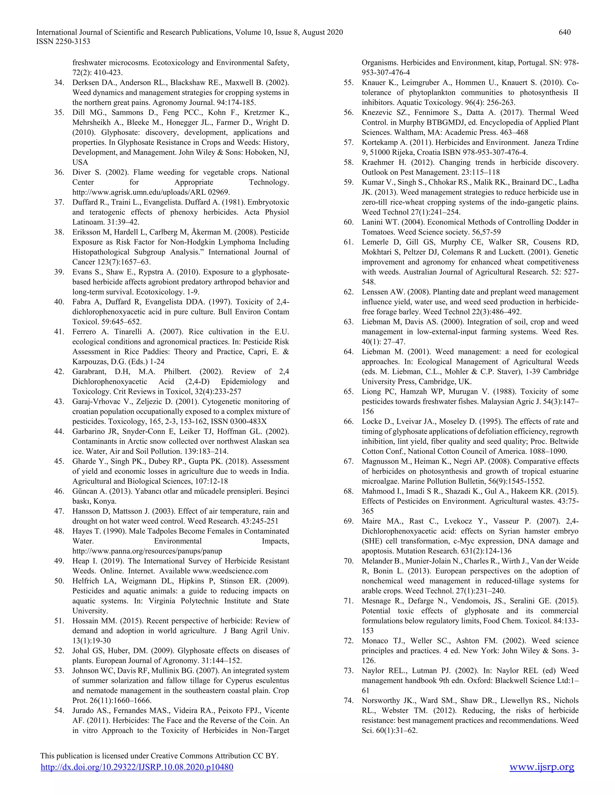 International Journal of Scientific and Research Publications, Volume 10, Issue 8, August 2020 640
ISSN 2250-3153
This publication is licensed under Creative Commons Attribution CC BY.
http://dx.doi.org/10.29322/IJSRP.10.08.2020.p10480 www.ijsrp.org
freshwater microcosms. Ecotoxicology and Environmental Safety,
72(2): 410-423.
34. Derksen DA., Anderson RL., Blackshaw RE., Maxwell B. (2002).
Weed dynamics and management strategies for cropping systems in
the northern great pains. Agronomy Journal. 94:174-185.
35. Dill MG., Sammons D., Feng PCC., Kohn F., Kretzmer K.,
Mehrsheikh A., Bleeke M., Honegger JL., Farmer D., Wright D.
(2010). Glyphosate: discovery, development, applications and
properties. In Glyphosate Resistance in Crops and Weeds: History,
Development, and Management. John Wiley & Sons: Hoboken, NJ,
USA
36. Diver S. (2002). Flame weeding for vegetable crops. National
Center for Appropriate Technology.
http://www.agrisk.umn.edu/uploads/ARL 02969.
37. Duffard R., Traini L., Evangelista. Duffard A. (1981). Embryotoxic
and teratogenic effects of phenoxy herbicides. Acta Physiol
Latinoam. 31:39–42.
38. Eriksson M, Hardell L, Carlberg M, Åkerman M. (2008). Pesticide
Exposure as Risk Factor for Non-Hodgkin Lymphoma Including
Histopathological Subgroup Analysis.” International Journal of
Cancer 123(7):1657–63.
39. Evans S., Shaw E., Rypstra A. (2010). Exposure to a glyphosate-
based herbicide affects agrobiont predatory arthropod behavior and
long-term survival. Ecotoxicology. 1-9.
40. Fabra A, Duffard R, Evangelista DDA. (1997). Toxicity of 2,4-
dichlorophenoxyacetic acid in pure culture. Bull Environ Contam
Toxicol. 59:645–652.
41. Ferrero A. Tinarelli A. (2007). Rice cultivation in the E.U.
ecological conditions and agronomical practices. In: Pesticide Risk
Assessment in Rice Paddies: Theory and Practice, Capri, E. &
Karpouzas, D.G. (Eds.) 1-24
42. Garabrant, D.H, M.A. Philbert. (2002). Review of 2,4
Dichlorophenoxyacetic Acid (2,4-D) Epidemiology and
Toxicology. Crit Reviews in Toxicol, 32(4):233-257
43. Garaj-Vrhovac V., Zeljezic D. (2001). Cytogenetic monitoring of
croatian population occupationally exposed to a complex mixture of
pesticides. Toxicology, 165, 2-3, 153-162, ISSN 0300-483X
44. Garbarino JR, Snyder-Conn E, Leiker TJ, Hoffman GL. (2002).
Contaminants in Arctic snow collected over northwest Alaskan sea
ice. Water, Air and Soil Pollution. 139:183–214.
45. Gharde Y., Singh PK., Dubey RP., Gupta PK. (2018). Assessment
of yield and economic losses in agriculture due to weeds in India.
Agricultural and Biological Sciences, 107:12-18
46. Güncan A. (2013). Yabancı otlar and mücadele prensipleri. Beşinci
baskı, Konya.
47. Hansson D, Mattsson J. (2003). Effect of air temperature, rain and
drought on hot water weed control. Weed Research. 43:245-251
48. Hayes T. (1990). Male Tadpoles Become Females in Contaminated
Water. Environmental Impacts,
http://www.panna.org/resources/panups/panup
49. Heap I. (2019). The International Survey of Herbicide Resistant
Weeds. Online. Internet. Available www.weedscience.com
50. Helfrich LA, Weigmann DL, Hipkins P, Stinson ER. (2009).
Pesticides and aquatic animals: a guide to reducing impacts on
aquatic systems. In: Virginia Polytechnic Institute and State
University.
51. Hossain MM. (2015). Recent perspective of herbicide: Review of
demand and adoption in world agriculture. J Bang Agril Univ.
13(1):19-30
52. Johal GS, Huber, DM. (2009). Glyphosate effects on diseases of
plants. European Journal of Agronomy. 31:144–152.
53. Johnson WC, Davis RF, Mullinix BG. (2007). An integrated system
of summer solarization and fallow tillage for Cyperus esculentus
and nematode management in the southeastern coastal plain. Crop
Prot. 26(11):1660–1666.
54. Jurado AS., Fernandes MAS., Videira RA., Peixoto FPJ., Vicente
AF. (2011). Herbicides: The Face and the Reverse of the Coin. An
in vitro Approach to the Toxicity of Herbicides in Non-Target
Organisms. Herbicides and Environment, kitap, Portugal. SN: 978-
953-307-476-4
55. Knauer K., Leimgruber A., Hommen U., Knauert S. (2010). Co-
tolerance of phytoplankton communities to photosynthesis II
inhibitors. Aquatic Toxicology. 96(4): 256-263.
56. Knezevic SZ., Fennimore S., Datta A. (2017). Thermal Weed
Control. in Murphy BTBGMDJ, ed. Encyclopedia of Applied Plant
Sciences. Waltham, MA: Academic Press. 463–468
57. Kortekamp A. (2011). Herbicides and Environment. Janeza Trdine
9, 51000 Rijeka, Croatia ISBN 978-953-307-476-4.
58. Kraehmer H. (2012). Changing trends in herbicide discovery.
Outlook on Pest Management. 23:115–118
59. Kumar V., Singh S., Chhokar RS., Malik RK., Brainard DC., Ladha
JK. (2013). Weed management strategies to reduce herbicide use in
zero-till rice-wheat cropping systems of the indo-gangetic plains.
Weed Technol 27(1):241–254.
60. Lanini WT. (2004). Economical Methods of Controlling Dodder in
Tomatoes. Weed Science society. 56,57-59
61. Lemerle D, Gill GS, Murphy CE, Walker SR, Cousens RD,
Mokhtari S, Peltzer DJ, Colemans R and Luckett. (2001). Genetic
improvement and agronomy for enhanced wheat competitiveness
with weeds. Australian Journal of Agricultural Research. 52: 527-
548.
62. Lenssen AW. (2008). Planting date and preplant weed management
influence yield, water use, and weed seed production in herbicide-
free forage barley. Weed Technol 22(3):486–492.
63. Liebman M, Davis AS. (2000). Integration of soil, crop and weed
management in low-external-input farming systems. Weed Res.
40(1): 27–47.
64. Liebman M. (2001). Weed management: a need for ecological
approaches. In: Ecological Management of Agricultural Weeds
(eds. M. Liebman, C.L., Mohler & C.P. Staver), 1-39 Cambridge
University Press, Cambridge, UK.
65. Liong PC, Hamzah WP, Murugan V. (1988). Toxicity of some
pesticides towards freshwater fishes. Malaysian Agric J. 54(3):147–
156
66. Locke D., Lveivar JA., Moseley D. (1995). The effects of rate and
timing of glyphosate applications of defoliation efficiency, regrowth
inhibition, lint yield, fiber quality and seed quality; Proc. Beltwide
Cotton Conf., National Cotton Council of America. 1088–1090.
67. Magnusson M., Heiman K., Negri AP. (2008). Comparative effects
of herbicides on photosynthesis and growth of tropical estuarine
microalgae. Marine Pollution Bulletin, 56(9):1545-1552.
68. Mahmood I., Imadi S R., Shazadi K., Gul A., Hakeem KR. (2015).
Effects of Pesticides on Environment. Agricultural wastes. 43:75-
365
69. Maire MA., Rast C., Lvekocz Y., Vasseur P. (2007). 2,4-
Dichlorophenoxyacetic acid: effects on Syrian hamster embryo
(SHE) cell transformation, c-Myc expression, DNA damage and
apoptosis. Mutation Research. 631(2):124-136
70. Melander B., Munier-Jolain N., Charles R., Wirth J., Van der Weide
R, Bonin L. (2013). European perspectives on the adoption of
nonchemical weed management in reduced-tillage systems for
arable crops. Weed Technol. 27(1):231–240.
71. Mesnage R., Defarge N., Vendomois, JS., Seralini GE. (2015).
Potential toxic effects of glyphosate and its commercial
formulations below regulatory limits, Food Chem. Toxicol. 84:133-
153
72. Monaco TJ., Weller SC., Ashton FM. (2002). Weed science
principles and practices. 4 ed. New York: John Wiley & Sons. 3-
126.
73. Naylor REL., Lutman PJ. (2002). In: Naylor REL (ed) Weed
management handbook 9th edn. Oxford: Blackwell Science Ltd:1–
61
74. Norsworthy JK., Ward SM., Shaw DR., Llewellyn RS., Nichols
RL., Webster TM. (2012). Reducing, the risks of herbicide
resistance: best management practices and recommendations. Weed
Sci. 60(1):31–62.
 