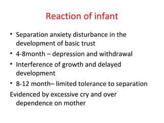 Reaction of infant
• Separation anxiety disturbance in the
development of basic trust
• 4-8month – depression and withdrawal
• Interference of growth and delayed
development
• 8-12 month– limited tolerance to separation
Evidenced by excessive cry and over
dependence on mother
 