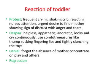 Reaction of toddler
• Protest: frequent crying, shaking crib, rejecting
nurses attention, urgent desire to find m other
showing sign of distrust with anger and tears.
• Despair: helpless, appathetic, anorectic, looks sad
cry continuously, use comfotrmeasures like
thump sucking fingering lips and tightly clunching
the toys
• Denial: forget the absence of mother concentrate
on play and others
• Regression
 