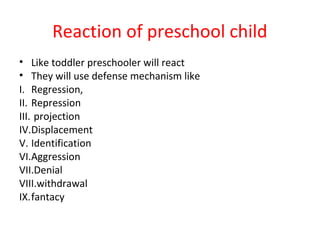Reaction of preschool child
• Like toddler preschooler will react
• They will use defense mechanism like
I. Regression,
II. Repression
III. projection
IV.Displacement
V. Identification
VI.Aggression
VII.Denial
VIII.withdrawal
IX.fantacy
 