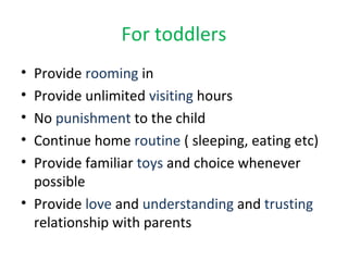 For toddlers
• Provide rooming in
• Provide unlimited visiting hours
• No punishment to the child
• Continue home routine ( sleeping, eating etc)
• Provide familiar toys and choice whenever
possible
• Provide love and understanding and trusting
relationship with parents
 