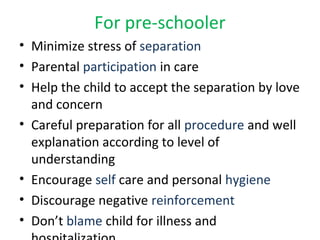 For pre-schooler
• Minimize stress of separation
• Parental participation in care
• Help the child to accept the separation by love
and concern
• Careful preparation for all procedure and well
explanation according to level of
understanding
• Encourage self care and personal hygiene
• Discourage negative reinforcement
• Don’t blame child for illness and
 