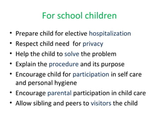 For school children
• Prepare child for elective hospitalization
• Respect child need for privacy
• Help the child to solve the problem
• Explain the procedure and its purpose
• Encourage child for participation in self care
and personal hygiene
• Encourage parental participation in child care
• Allow sibling and peers to visitors the child
 