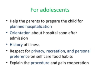 For adolescents
• Help the parents to prepare the child for
planned hospitalization
• Orientation about hospital soon after
admission
• History of illness
• Respect for privacy, recreation, and personal
preference on self care food habits
• Explain the procedure and gain cooperation
 