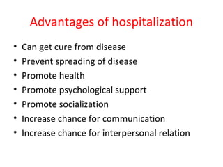 Advantages of hospitalization
• Can get cure from disease
• Prevent spreading of disease
• Promote health
• Promote psychological support
• Promote socialization
• Increase chance for communication
• Increase chance for interpersonal relation
 