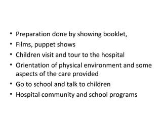 • Preparation done by showing booklet,
• Films, puppet shows
• Children visit and tour to the hospital
• Orientation of physical environment and some
aspects of the care provided
• Go to school and talk to children
• Hospital community and school programs
 