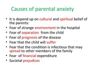Causes of parental anxiety
• It is depend up on cultural and spiritual belief of
the parents:
• Fear of strange environment in the hospital
• Fear of separation from the child
• Fear of prognosis of the disease
• Fear that the child will suffer
• Fear that the condition is infectious that may
spread to other members of the family
• Fear of financial expenditure
• Societal prejudices
 
