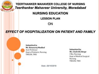 Date -26/10/2018
Submitted by
Ms. Cindrella Burge
I Msc Nursing
Dept of Medical Surgical
Nursing
TMCON, TMU
TEERTHANKER MAHAVEER COLLEGE OF NURSING
Teerthanker Mahaveer University, Moradabad
NURSING EDUCATION
LESSON PLAN
ON
EFFECT OF HOSPITALIZATION ON PATIENT AND FAMILY
Submitted to
Mr. Basavaraj Mudhol
Asst Professor
Dept of Pediatric Nursing
TMCON, TMU
 