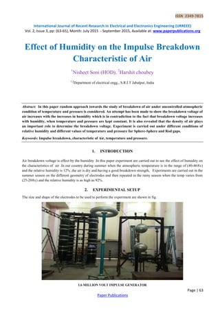 ISSN 2349-7815
International Journal of Recent Research in Electrical and Electronics Engineering (IJRREEE)
Vol. 2, Issue 3, pp: (63-65), Month: July 2015 - September 2015, Available at: www.paperpublications.org
Page | 63
Paper Publications
Effect of Humidity on the Impulse Breakdown
Characteristic of Air
1
Nisheet Soni (HOD), 2
Harshit choubey
1,2
Department of electrical engg., S.R.I.T Jabalpur, India
Abstract: In this paper random approach towards the study of breakdown of air under uncontrolled atmospheric
condition of temperature and pressure is considered. An attempt has been made to show the breakdown voltage of
air increases with the increases in humidity which is in contradiction to the fact that breakdown voltage increases
with humidity, when temperature and pressure are kept constant. It is also revealed that the density of air plays
an important role to determine the breakdown voltage. Experiment is carried out under different conditions of
relative humidity and different values of temperature and pressure for Sphere-Sphere and Rod gaps.
Keywords: Impulse breakdown, characteristic of Air, temperature and pressure.
1. INTRODUCTION
Air breakdown voltage is effect by the humidity .In this paper experiment are carried out to see the effect of humidity on
the characteristics of air .In our country during summer when the atmospheric temperature is in the range of (40-46®c)
and the relative humidity is 12% ,the air is dry and having a good breakdown strength, Experiments are carried out in the
summer season on the different geometry of electrodes and then repeated in the rainy season when the temp varies from
(25-20®c) and the relative humidity is as high as 92%.
2. EXPERIMENTAL SETUP
The size and shape of the electrodes to be used to perform the experiment are shown in fig.
1.6 MILLION VOLT IMPULSE GENERATOR
 