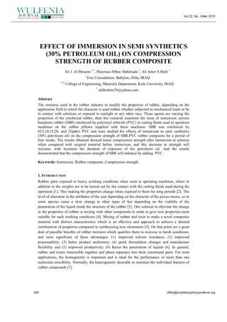 Vol 22, No. 3;Mar 2015
395 office@multidisciplinarywulfenia.org
EFFECT OF IMMERSION IN SEMI SYNTHETICS
(30% PETROLEUM OIL) ON COMPRESSION
STRENGTH OF RUBBER COMPOSITE
Ali I. Al-Mosawi 1*
, Shaymaa Abbas Abdulsada 2
, Ali Amer A.Hadi 3
1
Free Consultation, Babylon, Hilla, IRAQ
2,3
College of Engineering, Materials Department, Kufa University, IRAQ
*
aliibrahim76@yahoo.com
Abstract
The mixtures used in the rubber industry to modify the properties of rubber, depending on the
application field in which the character is used rubber whether subjected to mechanical loads or be
in contact with solutions or exposed to sunlight or any other race. These agents are varying the
properties of the reinforced rubber, then this research examines the issue of immersion styrene
butadiene rubber (SBR) reinforced by polyvinyl chloride (PVC) in cutting fluids used in operation
machines on the rubber pillows supplied with these machines. SBR was reinforced by
(0,5,10,15,20, and 25pphr) PVC and were studied the effects of immersion in semi synthetics
(30% petroleum oil) on the compression strength of SBR-PVC rubber composite for a period of
four weeks. The results obtained showed lower compression strength after immersion in solution
when compared with original material before immersion, and this decrease in strength will
increase, with increases the duration of exposure of the petroleum oil. And the results
demonstrated that the compression strength of SBR will enhance by adding PVC.
Keywords: Immersion, Rubber composite, Compression strength.
1. INTRODUCTION
Rubber parts exposed to heavy working conditions when used in operating machines, where in
addition to the weights are to be turned out by the contact with the cutting fluids used during the
operation [1]. This making the properties change when exposed to them for long periods [2]. The
level of alteration in the attributes of the user depending on the character of the pieces means, as in
some species cause a slow change in other types of fast depending on the viability of the
penetration of the liquid inside the structure of the rubber [3]. One solution to alleviate the change
in the properties of rubber is mixing with other compounds in order to give new properties most
suitable for such working conditions [4]. Mixing of rubber and resin to make a novel composite
material with distinct characteristics which is an effective and approach to achieve a desired
combination of properties compared to synthesizing new elastomers [5]. On that point are a great
deal of possible benefits of rubber mixtures which qualifies them to exercise in harsh conditions,
and most significant of these advantages: (1) improved solvent resistance; (2) improved
processability; (3) better product uniformity; (4) quick formulation changes and manufacture
flexibility and (5) improved productivity; (6) Resist the penetration of liquids [6]. In general,
rubber and resins immiscible together and phase separates into their constituent parts. For most
applications, the homogeneity is important and is ideal for the performance of more than one
molecular miscibility. Normally, the heterogeneity desirable to maintain the individual features of
rubber compounds [7].
 