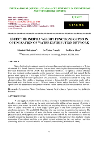 International Journal of Advanced Research in Engineering and Technology (IJARET), ISSN 0976 –
6480(Print), ISSN 0976 – 6499(Online), Volume 6, Issue 5, May (2015), pp. 43-51 © IAEME
43
EFFECT OF INERTIA WEIGHT FUNCTIONS OF PSO IN
OPTIMIZATION OF WATER DISTRIBUTION NETWORK
Minakshi Shrivastava1
, Dr. Vishnu Prasad2
, Dr. Ruchi Khare3
1,2,3
Maulana Azad National Institute of Technology, Bhopal, 462051, India
ABSTRACT
Water distribution in adequate quantity at required pressure is the prime requirement of design
of network. It is found from the literature, that stochastic methods gives better results in optimizing
the water distribution network (WDN) than deterministic methods. The optimize solution obtained
from any stochastic method depends on the parameter values associated with that method. In the
present work a program is developed in MATLAB environment to optimize the water distribution
system using Particle Swarm Optimization (PSO) technique. The analysis is carried out using finite
element method. The validity of developed program is demonstrated by comparing results with a
benchmark water distribution network. Different values of inertia weight function in Partial swarm
optimization has been used to study the effect of this variant on the cost of water distribution network.
Key words: Optimization; Water Distribution Network; Particle Swarm Optimization; Inertia Weight
Function
1. INTRODUCTION
A safe supply of potable water is the basic necessity of mankind in the industrialized society,
therefore water supply systems are the most important public utility. A huge amount of money is
spent every year around the world for providing or upgrading drinking water facilities. The major
share of capital investment in a water supply system goes to the water conveyance and water
distribution network. [Wu et al,2001]. Therefore it is very important to optimized the network. The
methods used for optimization of water distribution network may be deterministic or stochastic
[Keedwell et al,2004l].Optimization of the network aims to find out the best diameter size from the
available commercial diameter sizes to get the minimum cost of the network within head and velocity
constraints. Conventional methods gives global optimal solution but they are tedious and time
consuming while the stochastic method are more efficient methods[[Afasher et al, 2003]].
INTERNATIONAL JOURNAL OF ADVANCED RESEARCH IN ENGINEERING
AND TECHNOLOGY (IJARET)
ISSN 0976 - 6480 (Print)
ISSN 0976 - 6499 (Online)
Volume 6, Issue 5, May (2015), pp. 43-51
© IAEME: www.iaeme.com/ IJARET.asp
Journal Impact Factor (2015): 8.5041 (Calculated by GISI)
www.jifactor.com
IJARET
© I A E M E
 