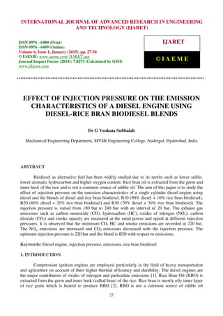 International Journal of Advanced Research in Engineering and Technology (IJARET), ISSN 0976 –
6480(Print), ISSN 0976 – 6499(Online), Volume 6, Issue 1, January (2015), pp. 27-34 © IAEME
27
EFFECT OF INJECTION PRESSURE ON THE EMISSION
CHARACTERISTICS OF A DIESEL ENGINE USING
DIESEL-RICE BRAN BIODIESEL BLENDS
Dr G Venkata Subbaiah
Mechanical Engineering Department, MVSR Engineering College, Nadergul, Hyderabad, India
ABSTRACT
Biodiesel as alternative fuel has been widely studied due to its merits such as lower sulfur,
lower aromatic hydrocarbon and higher oxygen content. Rice bran oil is extracted from the germ and
inner husk of the rice and is not a common source of edible oil. The aim of this paper is to study the
effect of injection pressure on the emission characteristics of a single cylinder diesel engine using
diesel and the blends of diesel and rice bran biodiesel, B10 (90% diesel + 10% rice bran biodiesel),
B20 (80% diesel + 20% rice bran biodiesel) and B30 (70% diesel + 30% rice bran biodiesel). The
injection pressure is varied from 180 bar to 240 bar with an interval of 20 bar. The exhaust gas
emissions such as carbon monoxide (CO), hydrocarbon (HC), oxides of nitrogen (NOx), carbon
dioxide (CO2) and smoke opacity are measured at the rated power and speed at different injection
pressures. It is observed that the minimum CO, HC and smoke emissions are recorded at 220 bar.
The NOx, emissions are increased and CO2 emissions decreased with the injection pressure. The
optimum injection pressure is 220 bar and the blend is B20 with respect to emissions.
Keywords: Diesel engine, injection pressure, emissions, rice bran biodiesel
1. INTRODUCTION
Compression ignition engines are employed particularly in the field of heavy transportation
and agriculture on account of their higher thermal efficiency and durability. The diesel engines are
the major contributors of oxides of nitrogen and particulate emissions [1]. Rice Bran Oil (RBO) is
extracted from the germ and inner husk (called bran) of the rice. Rice bran is mostly oily inner layer
of rice grain which is heated to produce RBO [2]. RBO is not a common source of edible oil
INTERNATIONAL JOURNAL OF ADVANCED RESEARCH IN ENGINEERING
AND TECHNOLOGY (IJARET)
ISSN 0976 - 6480 (Print)
ISSN 0976 - 6499 (Online)
Volume 6, Issue 1, January (2015), pp. 27-34
© IAEME: www.iaeme.com/ IJARET.asp
Journal Impact Factor (2014): 7.8273 (Calculated by GISI)
www.jifactor.com
IJARET
© I A E M E
 