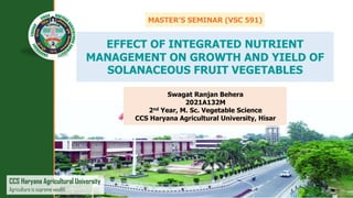 CCS Haryana Agricultural University
Agriculture is supreme wealth
Swagat Ranjan Behera
2021A132M
2nd Year, M. Sc. Vegetable Science
CCS Haryana Agricultural University, Hisar
EFFECT OF INTEGRATED NUTRIENT
MANAGEMENT ON GROWTH AND YIELD OF
SOLANACEOUS FRUIT VEGETABLES
MASTER’S SEMINAR (VSC 591)
 
