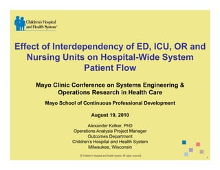 Effect of Interdependency of ED, ICU, OR and
   Nursing Units on Hospital-Wide System
                 Patient Flow
    Mayo Clinic Conference on Systems Engineering &
          Operations Research in Health Care
       Mayo School of Continuous Professional Development

                          August 19, 2010

                         Alexander Kolker, PhD
                 Operations Analysis Project Manager
                         Outcomes Department
                 Children’s Hospital and Health System
                         Milwaukee, Wisconsin

                                                            1
 