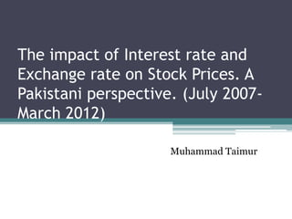 The impact of Interest rate and
Exchange rate on Stock Prices. A
Pakistani perspective. (July 2007-
March 2012)

                     Muhammad Taimur
 
