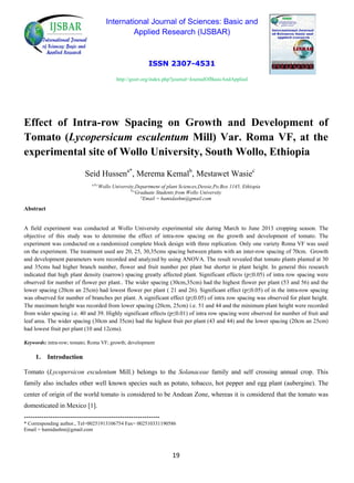 International Journal of Sciences: Basic and
Applied Research (IJSBAR)
ISSN 2307-4531
http://gssrr.org/index.php?journal=JournalOfBasicAndApplied
Effect of Intra-row Spacing on Growth and Development of
Tomato (Lycopersicum esculentum Mill) Var. Roma VF, at the
experimental site of Wollo University, South Wollo, Ethiopia
Seid Hussena*
, Merema Kemalb
, Mestawet Wasiec
a,b,c
Wollo University,Department of plant Sciences,Dessie,Po.Box 1145, Ethiopia
b,c
Graduate Students from Wollo University
a
Email = hamidashm@gmail.com
Abstract
A field experiment was conducted at Wollo University experimental site during March to June 2013 cropping season. The
objective of this study was to determine the effect of intra-row spacing on the growth and development of tomato. The
experiment was conducted on a randomized complete block design with three replication. Only one variety Roma VF was used
on the experiment. The treatment used are 20, 25, 30,35cms spacing between plants with an inter-row spacing of 70cm. Growth
and development parameters were recorded and analyzed by using ANOVA. The result revealed that tomato plants planted at 30
and 35cms had higher branch number, flower and fruit number per plant but shorter in plant height. In general this research
indicated that high plant density (narrow) spacing greatly affected plant. Significant effects (p≤0.05) of intra row spacing were
observed for number of flower per plant.. The wider spacing (30cm,35cm) had the highest flower per plant (53 and 56) and the
lower spacing (20cm an 25cm) had lowest flower per plant ( 21 and 26). Significant effect (p≤0.05) of in the intra-row spacing
was observed for number of branches per plant. A significant effect (p≤0.05) of intra row spacing was observed for plant height.
The maximum height was recorded from lower spacing (20cm, 25cm) i.e. 51 and 44 and the minimum plant height were recorded
from wider spacing i.e. 40 and 39. Highly significant effects (p≤0.01) of intra row spacing were observed for number of fruit and
leaf area. The wider spacing (30cm and 35cm) had the highest fruit per plant (43 and 44) and the lower spacing (20cm an 25cm)
had lowest fruit per plant (10 and 12cms).
Keywords: intra-row; tomato; Roma VF; growth; development
1. Introduction
Tomato (Lycopersicon esculentum Mill.) belongs to the Solanaceae family and self crossing annual crop. This
family also includes other well known species such as potato, tobacco, hot pepper and egg plant (aubergine). The
center of origin of the world tomato is considered to be Andean Zone, whereas it is considered that the tomato was
domesticated in Mexico [1].
--------------------------------------------------------------
* Corresponding author., Tel=00251913106754 Fax= 002510331190586
Email = hamidashm@gmail.com
19
 