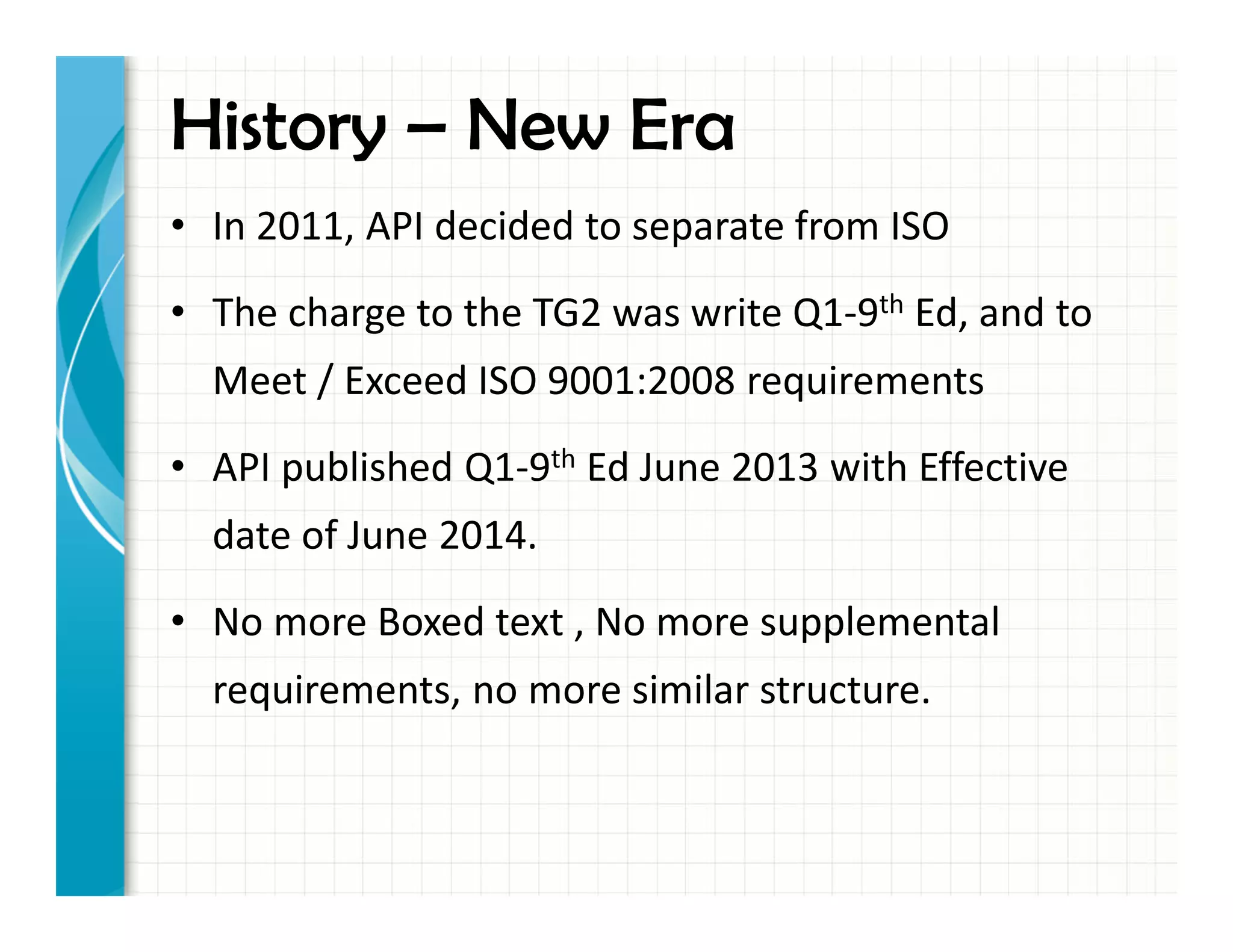 History – New Era
• In 2011, API decided to separate from ISO
• The charge to the TG2 was write Q1-9th Ed, and to
Meet / Exceed ISO 9001:2008 requirements
• API published Q1-9th Ed June 2013 with Effective
date of June 2014.
• No more Boxed text , No more supplemental
requirements, no more similar structure.
 