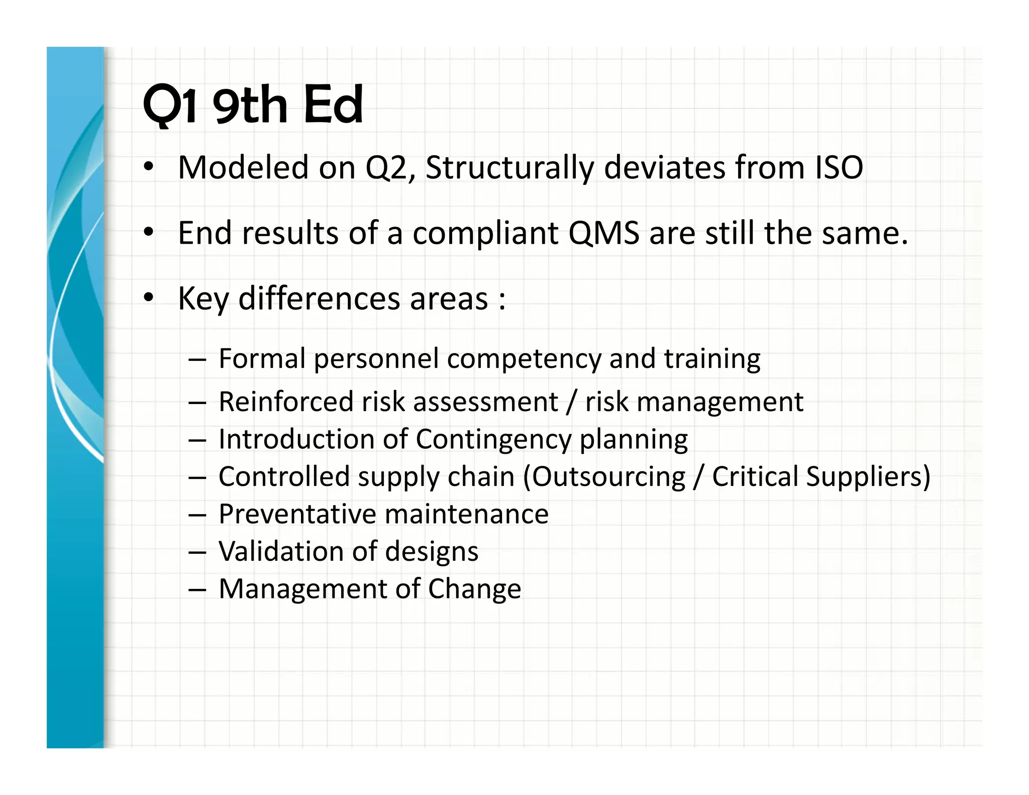 Q1 9th Ed
• Modeled on Q2, Structurally deviates from ISO
• End results of a compliant QMS are still the same.
• Key differences areas :
– Formal personnel competency and training
– Reinforced risk assessment / risk management
– Introduction of Contingency planning
– Controlled supply chain (Outsourcing / Critical Suppliers)
– Preventative maintenance
– Validation of designs
– Management of Change
 