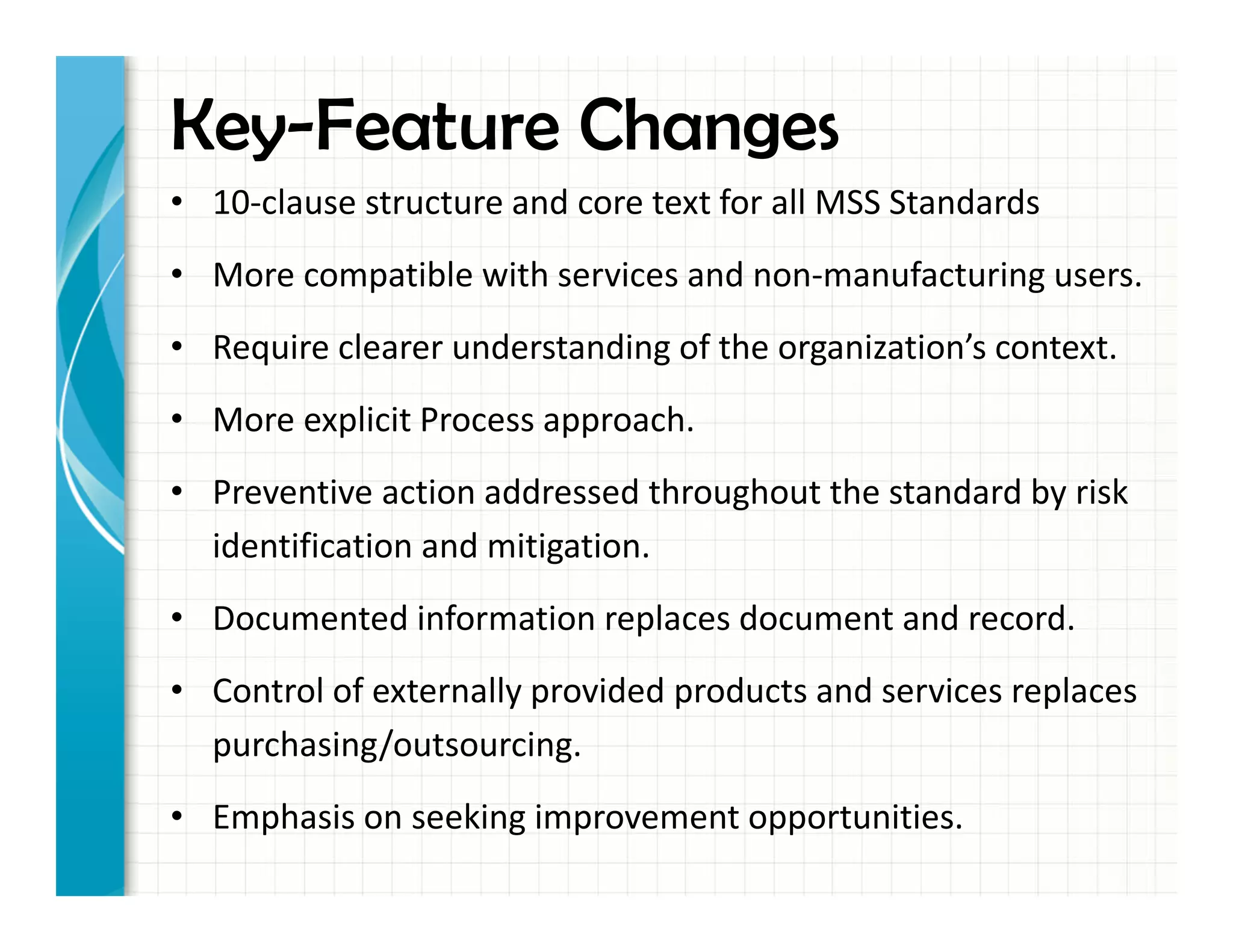 Key-Feature Changes
• 10-clause structure and core text for all MSS Standards
• More compatible with services and non-manufacturing users.
• Require clearer understanding of the organization’s context.
• More explicit Process approach.
• Preventive action addressed throughout the standard by risk
identification and mitigation.
• Documented information replaces document and record.
• Control of externally provided products and services replaces
purchasing/outsourcing.
• Emphasis on seeking improvement opportunities.
 