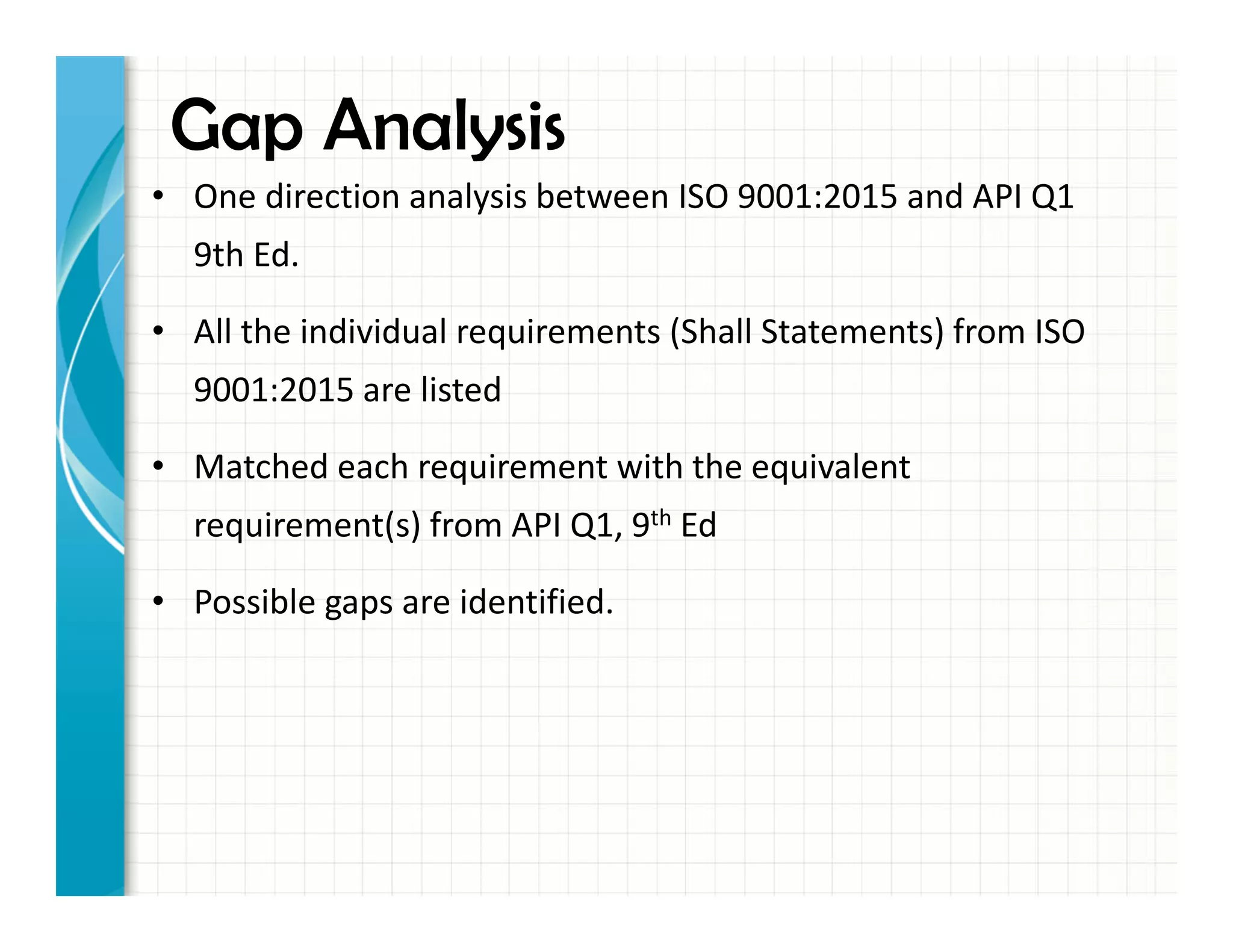 • One direction analysis between ISO 9001:2015 and API Q1
9th Ed.
• All the individual requirements (Shall Statements) from ISO
9001:2015 are listed
• Matched each requirement with the equivalent
requirement(s) from API Q1, 9th Ed
• Possible gaps are identified.
Gap Analysis
 