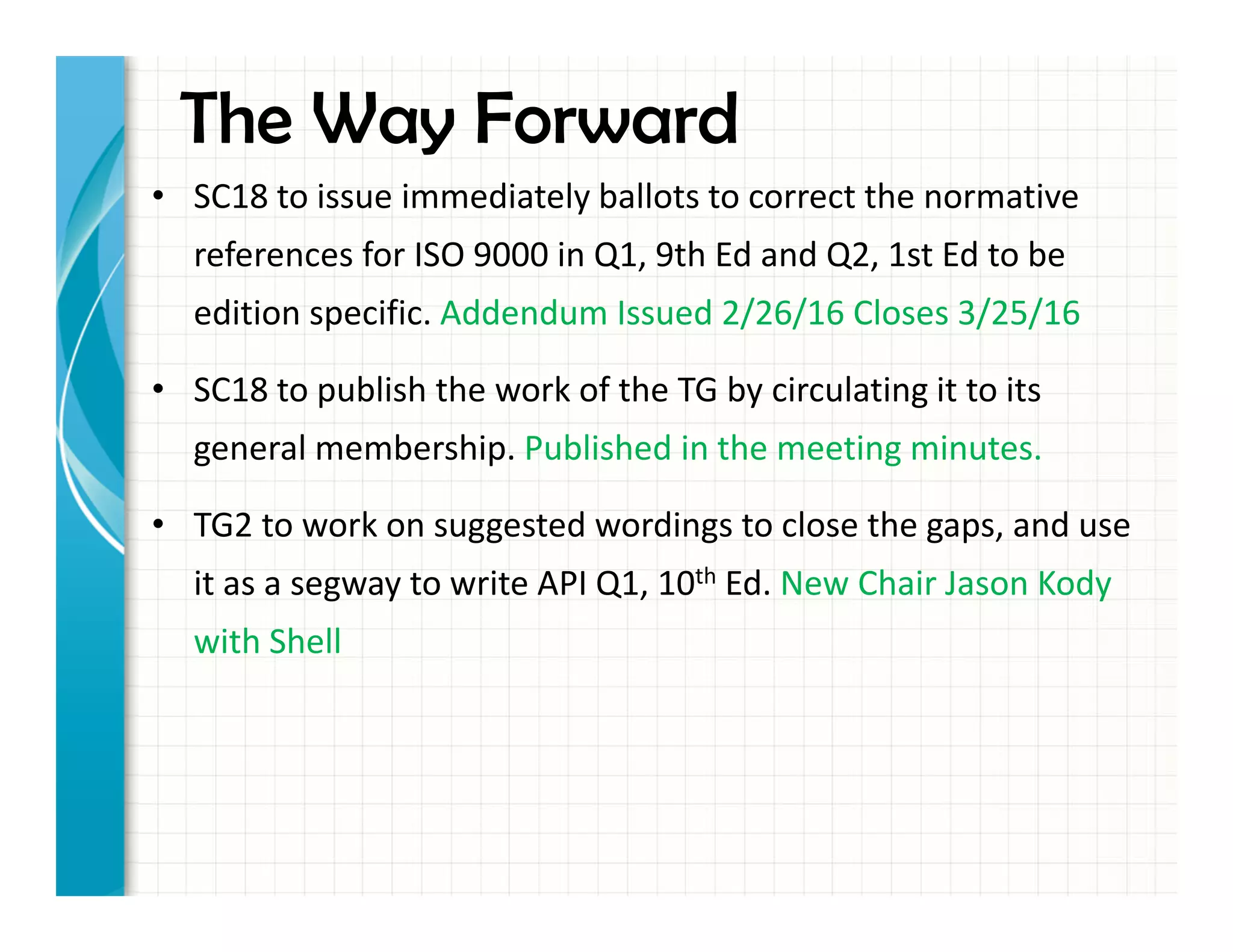 The Way Forward
• SC18 to issue immediately ballots to correct the normative
references for ISO 9000 in Q1, 9th Ed and Q2, 1st Ed to be
edition specific. Addendum Issued 2/26/16 Closes 3/25/16
• SC18 to publish the work of the TG by circulating it to its
general membership. Published in the meeting minutes.
• TG2 to work on suggested wordings to close the gaps, and use
it as a segway to write API Q1, 10th Ed. New Chair Jason Kody
with Shell
 