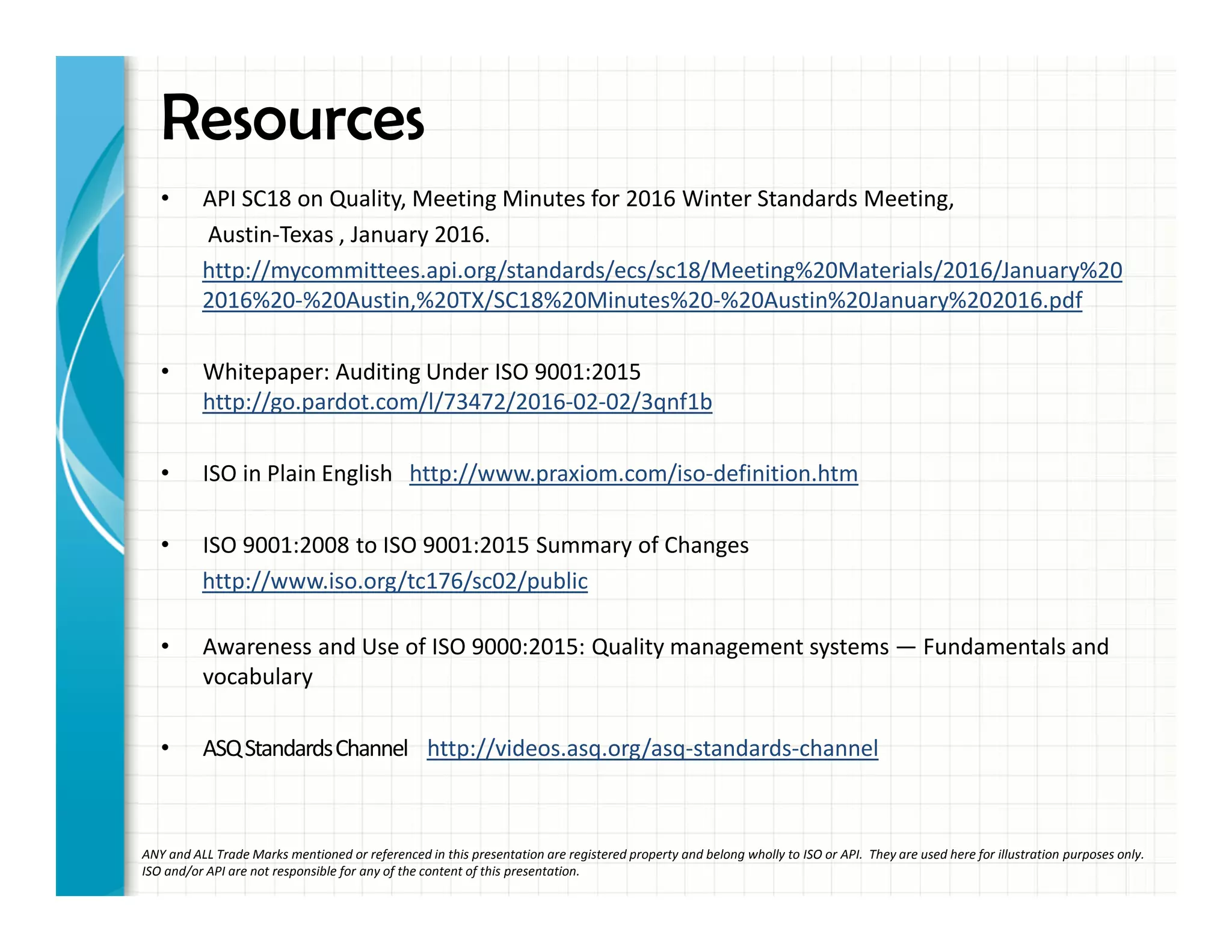 Resources
• API SC18 on Quality, Meeting Minutes for 2016 Winter Standards Meeting,
Austin-Texas , January 2016.
http://mycommittees.api.org/standards/ecs/sc18/Meeting%20Materials/2016/January%20
2016%20-%20Austin,%20TX/SC18%20Minutes%20-%20Austin%20January%202016.pdf
• Whitepaper: Auditing Under ISO 9001:2015
http://go.pardot.com/l/73472/2016-02-02/3qnf1b
• ISO in Plain English http://www.praxiom.com/iso-definition.htm
• ISO 9001:2008 to ISO 9001:2015 Summary of Changes
http://www.iso.org/tc176/sc02/public
• Awareness and Use of ISO 9000:2015: Quality management systems — Fundamentals and
vocabulary
• ASQStandardsChannel http://videos.asq.org/asq-standards-channel
ANY and ALL Trade Marks mentioned or referenced in this presentation are registered property and belong wholly to ISO or API. They are used here for illustration purposes only.
ISO and/or API are not responsible for any of the content of this presentation.
 