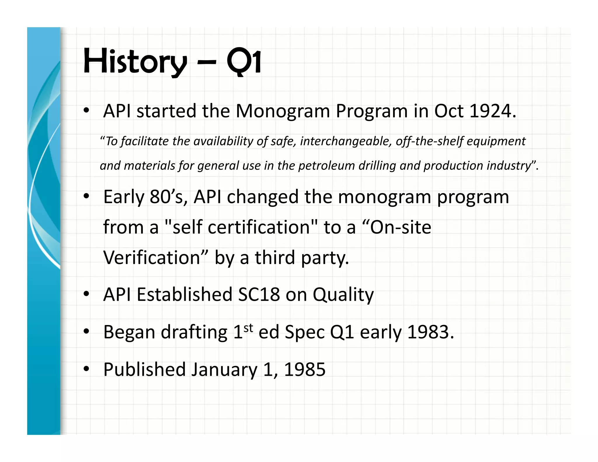 History – Q1
• API started the Monogram Program in Oct 1924.
“To facilitate the availability of safe, interchangeable, off-the-shelf equipment
and materials for general use in the petroleum drilling and production industry”.
• Early 80’s, API changed the monogram program
from a "self certification" to a “On-site
Verification” by a third party.
• API Established SC18 on Quality
• Began drafting 1st ed Spec Q1 early 1983.
• Published January 1, 1985
 