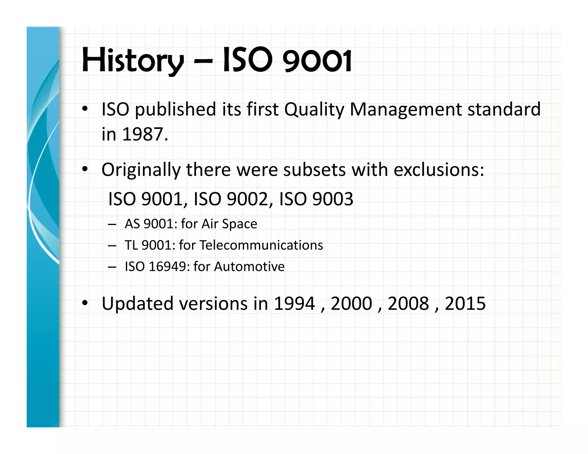 • ISO published its first Quality Management standard
in 1987.
• Originally there were subsets with exclusions:
ISO 9001, ISO 9002, ISO 9003
– AS 9001: for Air Space
– TL 9001: for Telecommunications
– ISO 16949: for Automotive
• Updated versions in 1994 , 2000 , 2008 , 2015
History – ISO 9001
 