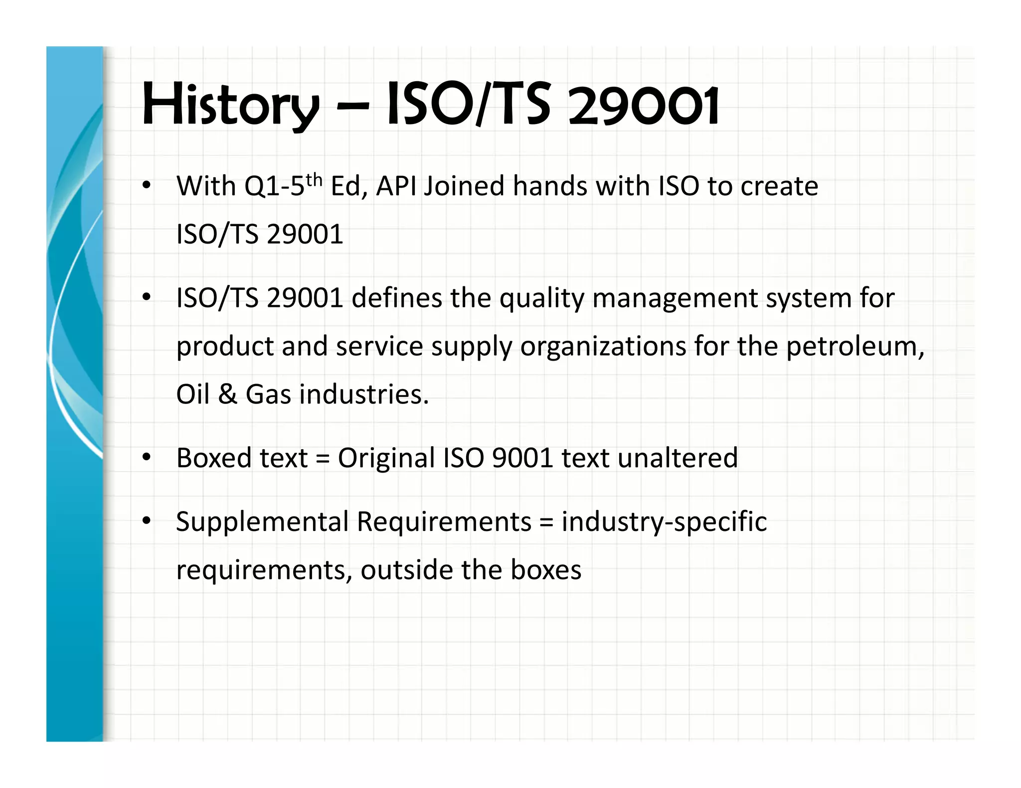 History – ISO/TS 29001
• With Q1-5th Ed, API Joined hands with ISO to create
ISO/TS 29001
• ISO/TS 29001 defines the quality management system for
product and service supply organizations for the petroleum,
Oil & Gas industries.
• Boxed text = Original ISO 9001 text unaltered
• Supplemental Requirements = industry-specific
requirements, outside the boxes
 