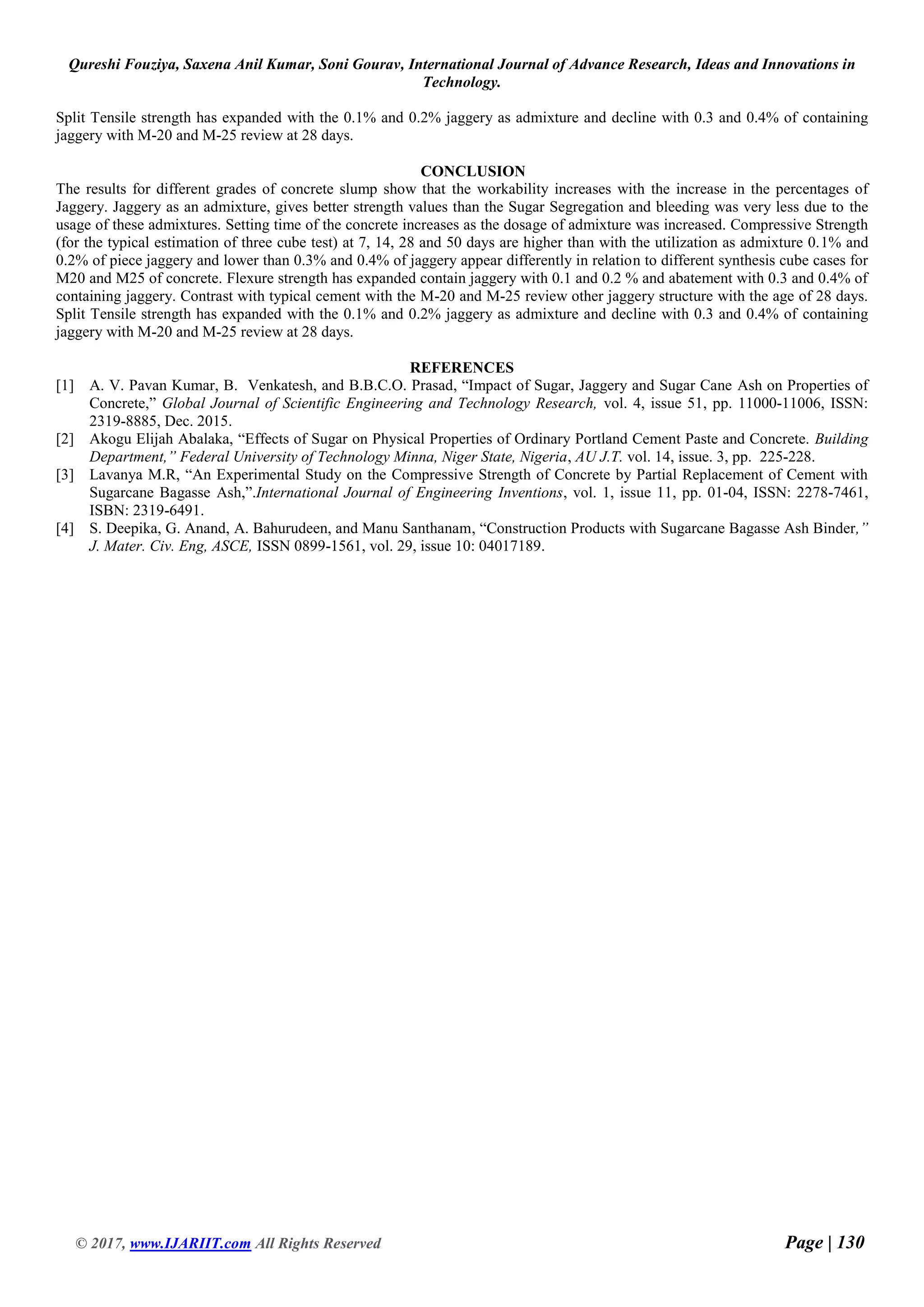 Qureshi Fouziya, Saxena Anil Kumar, Soni Gourav, International Journal of Advance Research, Ideas and Innovations in
Technology.
© 2017, www.IJARIIT.com All Rights Reserved Page | 130
Split Tensile strength has expanded with the 0.1% and 0.2% jaggery as admixture and decline with 0.3 and 0.4% of containing
jaggery with M-20 and M-25 review at 28 days.
CONCLUSION
The results for different grades of concrete slump show that the workability increases with the increase in the percentages of
Jaggery. Jaggery as an admixture, gives better strength values than the Sugar Segregation and bleeding was very less due to the
usage of these admixtures. Setting time of the concrete increases as the dosage of admixture was increased. Compressive Strength
(for the typical estimation of three cube test) at 7, 14, 28 and 50 days are higher than with the utilization as admixture 0.1% and
0.2% of piece jaggery and lower than 0.3% and 0.4% of jaggery appear differently in relation to different synthesis cube cases for
M20 and M25 of concrete. Flexure strength has expanded contain jaggery with 0.1 and 0.2 % and abatement with 0.3 and 0.4% of
containing jaggery. Contrast with typical cement with the M-20 and M-25 review other jaggery structure with the age of 28 days.
Split Tensile strength has expanded with the 0.1% and 0.2% jaggery as admixture and decline with 0.3 and 0.4% of containing
jaggery with M-20 and M-25 review at 28 days.
REFERENCES
[1] A. V. Pavan Kumar, B. Venkatesh, and B.B.C.O. Prasad, “Impact of Sugar, Jaggery and Sugar Cane Ash on Properties of
Concrete,” Global Journal of Scientific Engineering and Technology Research, vol. 4, issue 51, pp. 11000-11006, ISSN:
2319-8885, Dec. 2015.
[2] Akogu Elijah Abalaka, “Effects of Sugar on Physical Properties of Ordinary Portland Cement Paste and Concrete. Building
Department,” Federal University of Technology Minna, Niger State, Nigeria, AU J.T. vol. 14, issue. 3, pp. 225-228.
[3] Lavanya M.R, “An Experimental Study on the Compressive Strength of Concrete by Partial Replacement of Cement with
Sugarcane Bagasse Ash,”.International Journal of Engineering Inventions, vol. 1, issue 11, pp. 01-04, ISSN: 2278-7461,
ISBN: 2319-6491.
[4] S. Deepika, G. Anand, A. Bahurudeen, and Manu Santhanam, “Construction Products with Sugarcane Bagasse Ash Binder,”
J. Mater. Civ. Eng, ASCE, ISSN 0899-1561, vol. 29, issue 10: 04017189.
 