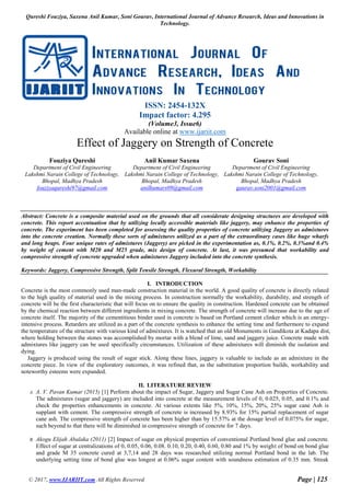 Qureshi Fouziya, Saxena Anil Kumar, Soni Gourav, International Journal of Advance Research, Ideas and Innovations in
Technology.
© 2017, www.IJARIIT.com All Rights Reserved Page | 125
ISSN: 2454-132X
Impact factor: 4.295
(Volume3, Issue6)
Available online at www.ijariit.com
Effect of Jaggery on Strength of Concrete
Fouziya Qureshi
Department of Civil Engineering
Lakshmi Narain College of Technology,
Bhopal, Madhya Pradesh
fouziyaqureshi97@gmail.com
Anil Kumar Saxena
Department of Civil Engineering
Lakshmi Narain College of Technology,
Bhopal, Madhya Pradesh
anilkumars09@gmail.com
Gourav Soni
Department of Civil Engineering
Lakshmi Narain College of Technology,
Bhopal, Madhya Pradesh
gaurav.soni2001@gmail.com
Abstract: Concrete is a composite material used on the grounds that all considerate designing structures are developed with
concrete. This report accentuation that by utilizing locally accessible materials like jaggery, may enhance the properties of
concrete. The experiment has been completed for assessing the quality properties of concrete utilizing Jaggery as admixtures
into the concrete creation. Normally these sorts of admixtures utilized as a part of the extraordinary cases like huge wharfs
and long heaps. Four unique rates of admixtures (Jaggery) are picked in the experimentation as, 0.1%, 0.2%, 0.3%and 0.4%
by weight of cement with M20 and M25 grade, mix design of concrete. At last, it was presumed that workability and
compressive strength of concrete upgraded when admixtures Jaggery included into the concrete synthesis.
Keywords: Jaggery, Compressive Strength, Split Tensile Strength, Flexural Strength, Workability
I. INTRODUCTION
Concrete is the most commonly used man-made construction material in the world. A good quality of concrete is directly related
to the high quality of material used in the mixing process. In construction normally the workability, durability, and strength of
concrete will be the first characteristic that will focus on to ensure the quality in construction. Hardened concrete can be obtained
by the chemical reaction between different ingredients in mixing concrete. The strength of concrete will increase due to the age of
concrete itself. The majority of the cementitious binder used in concrete is based on Portland cement clinker which is an energy-
intensive process. Retarders are utilized as a part of the concrete synthesis to enhance the setting time and furthermore to expand
the temperature of the structure with various kind of admixtures. It is watched that an old Monuments in Gandikota at Kadapa dist,
where holding between the stones was accomplished by mortar with a blend of lime, sand and jaggery juice. Concrete made with
admixtures like jaggery can be used specifically circumstances. Utilization of these admixtures will diminish the isolation and
dying.
Jaggery is produced using the result of sugar stick. Along these lines, jaggery is valuable to include as an admixture in the
concrete piece. In view of the exploratory outcomes, it was refined that, as the substitution proportion builds, workability and
noteworthy esteems were expanded.
II. LITERATURE REVIEW
A. A. V. Pavan Kumar (2015) [1] Perform about the impact of Sugar, Jaggery and Sugar Cane Ash on Properties of Concrete.
The admixtures (sugar and jaggery) are included into concrete at the measurement levels of 0, 0.025, 0.05, and 0.1% and
check the properties enhancements in concrete. At various extents like 5%, 10%, 15%, 20%, 25% sugar cane Ash is
supplant with cement. The compressive strength of concrete is increased by 8.93% for 15% partial replacement of sugar
cane ash. The compressive strength of concrete has been higher than by 15.57% at the dosage level of 0.075% for sugar,
such beyond to that there will be diminished in compressive strength of concrete for 7 days.
B. Akogu Elijah Abalaka (2011) [2] Impact of sugar on physical properties of conventional Portland bond glue and concrete.
Effect of sugar at centralizations of 0, 0.05, 0.06, 0.08. 0.10, 0.20, 0.40, 0.60, 0.80 and 1% by weight of bond on bond glue
and grade M 35 concrete cured at 3,7,14 and 28 days was researched utilizing normal Portland bond in the lab. The
underlying setting time of bond glue was longest at 0.06% sugar content with soundness estimation of 0.35 mm. Streak
 